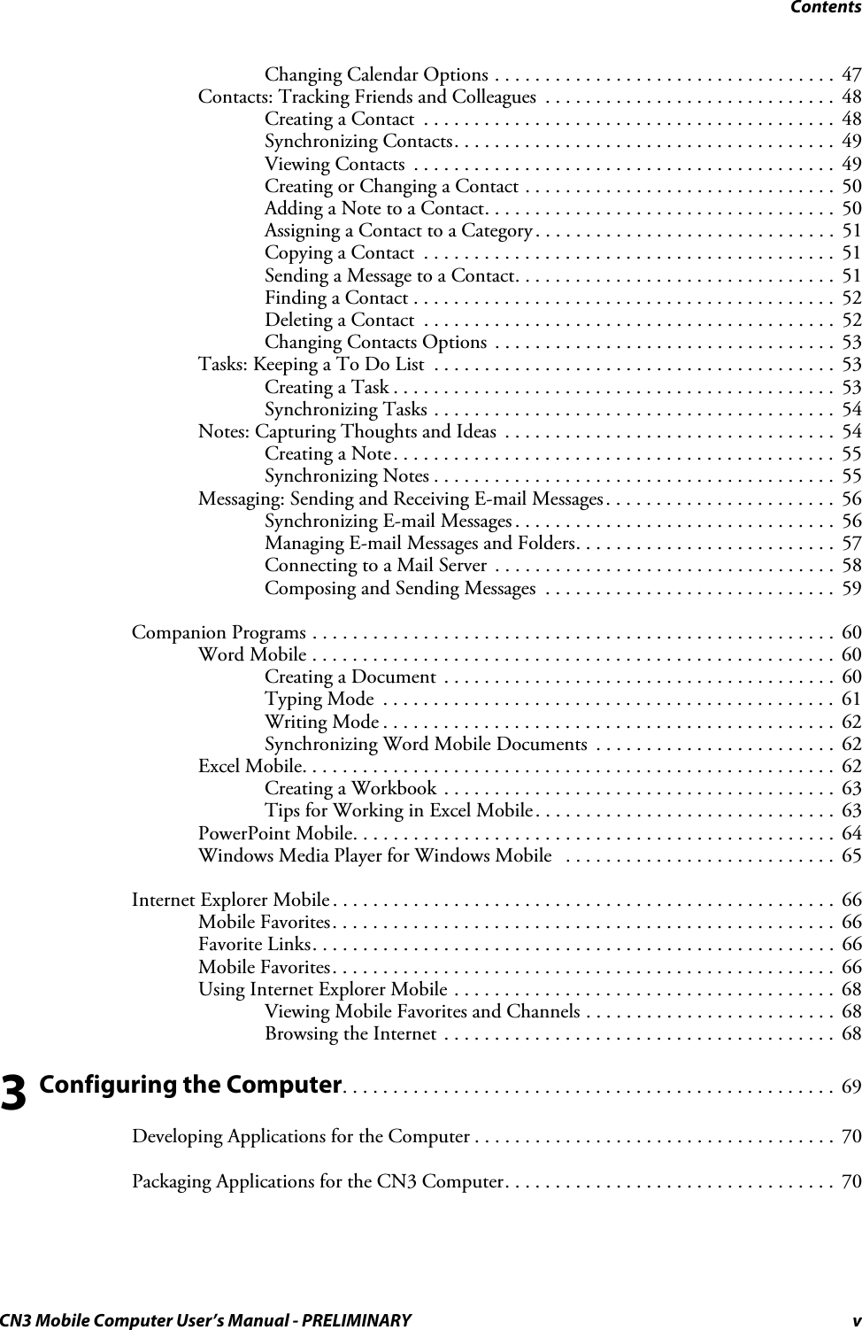 ContentsCN3 Mobile Computer User’s Manual - PRELIMINARY vChanging Calendar Options . . . . . . . . . . . . . . . . . . . . . . . . . . . . . . . . . .  47Contacts: Tracking Friends and Colleagues  . . . . . . . . . . . . . . . . . . . . . . . . . . . . .  48Creating a Contact  . . . . . . . . . . . . . . . . . . . . . . . . . . . . . . . . . . . . . . . . .  48Synchronizing Contacts. . . . . . . . . . . . . . . . . . . . . . . . . . . . . . . . . . . . . .  49Viewing Contacts  . . . . . . . . . . . . . . . . . . . . . . . . . . . . . . . . . . . . . . . . . .  49Creating or Changing a Contact . . . . . . . . . . . . . . . . . . . . . . . . . . . . . . .  50Adding a Note to a Contact. . . . . . . . . . . . . . . . . . . . . . . . . . . . . . . . . . .  50Assigning a Contact to a Category . . . . . . . . . . . . . . . . . . . . . . . . . . . . . .  51Copying a Contact  . . . . . . . . . . . . . . . . . . . . . . . . . . . . . . . . . . . . . . . . .  51Sending a Message to a Contact. . . . . . . . . . . . . . . . . . . . . . . . . . . . . . . .  51Finding a Contact . . . . . . . . . . . . . . . . . . . . . . . . . . . . . . . . . . . . . . . . . .  52Deleting a Contact  . . . . . . . . . . . . . . . . . . . . . . . . . . . . . . . . . . . . . . . . .  52Changing Contacts Options  . . . . . . . . . . . . . . . . . . . . . . . . . . . . . . . . . .  53Tasks: Keeping a To Do List  . . . . . . . . . . . . . . . . . . . . . . . . . . . . . . . . . . . . . . . .  53Creating a Task . . . . . . . . . . . . . . . . . . . . . . . . . . . . . . . . . . . . . . . . . . . .  53Synchronizing Tasks . . . . . . . . . . . . . . . . . . . . . . . . . . . . . . . . . . . . . . . .  54Notes: Capturing Thoughts and Ideas  . . . . . . . . . . . . . . . . . . . . . . . . . . . . . . . . .  54Creating a Note. . . . . . . . . . . . . . . . . . . . . . . . . . . . . . . . . . . . . . . . . . . .  55Synchronizing Notes . . . . . . . . . . . . . . . . . . . . . . . . . . . . . . . . . . . . . . . .  55Messaging: Sending and Receiving E-mail Messages . . . . . . . . . . . . . . . . . . . . . . .  56Synchronizing E-mail Messages . . . . . . . . . . . . . . . . . . . . . . . . . . . . . . . .  56Managing E-mail Messages and Folders. . . . . . . . . . . . . . . . . . . . . . . . . .  57Connecting to a Mail Server  . . . . . . . . . . . . . . . . . . . . . . . . . . . . . . . . . .  58Composing and Sending Messages  . . . . . . . . . . . . . . . . . . . . . . . . . . . . .  59Companion Programs . . . . . . . . . . . . . . . . . . . . . . . . . . . . . . . . . . . . . . . . . . . . . . . . . . . .  60Word Mobile . . . . . . . . . . . . . . . . . . . . . . . . . . . . . . . . . . . . . . . . . . . . . . . . . . . .  60Creating a Document . . . . . . . . . . . . . . . . . . . . . . . . . . . . . . . . . . . . . . .  60Typing Mode  . . . . . . . . . . . . . . . . . . . . . . . . . . . . . . . . . . . . . . . . . . . . .  61Writing Mode . . . . . . . . . . . . . . . . . . . . . . . . . . . . . . . . . . . . . . . . . . . . .  62Synchronizing Word Mobile Documents  . . . . . . . . . . . . . . . . . . . . . . . .  62Excel Mobile. . . . . . . . . . . . . . . . . . . . . . . . . . . . . . . . . . . . . . . . . . . . . . . . . . . . .  62Creating a Workbook . . . . . . . . . . . . . . . . . . . . . . . . . . . . . . . . . . . . . . .  63Tips for Working in Excel Mobile. . . . . . . . . . . . . . . . . . . . . . . . . . . . . .  63PowerPoint Mobile. . . . . . . . . . . . . . . . . . . . . . . . . . . . . . . . . . . . . . . . . . . . . . . .  64Windows Media Player for Windows Mobile   . . . . . . . . . . . . . . . . . . . . . . . . . . .  65Internet Explorer Mobile . . . . . . . . . . . . . . . . . . . . . . . . . . . . . . . . . . . . . . . . . . . . . . . . . .  66Mobile Favorites. . . . . . . . . . . . . . . . . . . . . . . . . . . . . . . . . . . . . . . . . . . . . . . . . .  66Favorite Links. . . . . . . . . . . . . . . . . . . . . . . . . . . . . . . . . . . . . . . . . . . . . . . . . . . .  66Mobile Favorites. . . . . . . . . . . . . . . . . . . . . . . . . . . . . . . . . . . . . . . . . . . . . . . . . .  66Using Internet Explorer Mobile . . . . . . . . . . . . . . . . . . . . . . . . . . . . . . . . . . . . . .  68Viewing Mobile Favorites and Channels . . . . . . . . . . . . . . . . . . . . . . . . .  68Browsing the Internet . . . . . . . . . . . . . . . . . . . . . . . . . . . . . . . . . . . . . . .  683 Configuring the Computer. . . . . . . . . . . . . . . . . . . . . . . . . . . . . . . . . . . . . . . . . . . . . . . . .  69Developing Applications for the Computer . . . . . . . . . . . . . . . . . . . . . . . . . . . . . . . . . . . .  70Packaging Applications for the CN3 Computer. . . . . . . . . . . . . . . . . . . . . . . . . . . . . . . . .  70