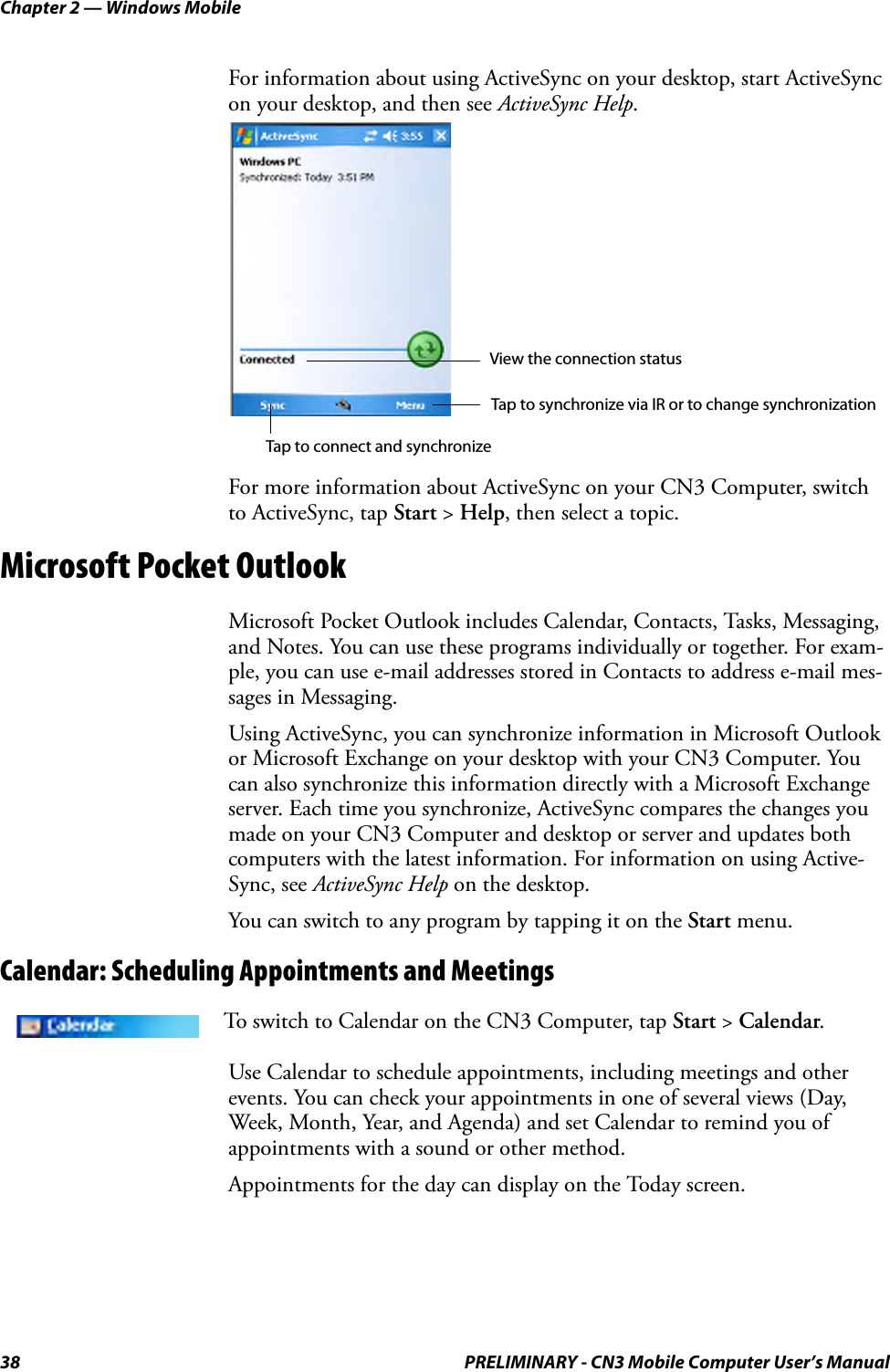 Chapter 2 — Windows Mobile38 PRELIMINARY - CN3 Mobile Computer User’s ManualFor information about using ActiveSync on your desktop, start ActiveSync on your desktop, and then see ActiveSync Help.For more information about ActiveSync on your CN3 Computer, switch to ActiveSync, tap Start &gt; Help, then select a topic.Microsoft Pocket OutlookMicrosoft Pocket Outlook includes Calendar, Contacts, Tasks, Messaging, and Notes. You can use these programs individually or together. For exam-ple, you can use e-mail addresses stored in Contacts to address e-mail mes-sages in Messaging.Using ActiveSync, you can synchronize information in Microsoft Outlook or Microsoft Exchange on your desktop with your CN3 Computer. You can also synchronize this information directly with a Microsoft Exchange server. Each time you synchronize, ActiveSync compares the changes you made on your CN3 Computer and desktop or server and updates both computers with the latest information. For information on using Active-Sync, see ActiveSync Help on the desktop.You can switch to any program by tapping it on the Start menu.Calendar: Scheduling Appointments and MeetingsUse Calendar to schedule appointments, including meetings and other events. You can check your appointments in one of several views (Day, Week, Month, Year, and Agenda) and set Calendar to remind you of appointments with a sound or other method.Appointments for the day can display on the Today screen.To switch to Calendar on the CN3 Computer, tap Start &gt; Calendar.View the connection statusTap to connect and synchronizeTap to synchronize via IR or to change synchronization