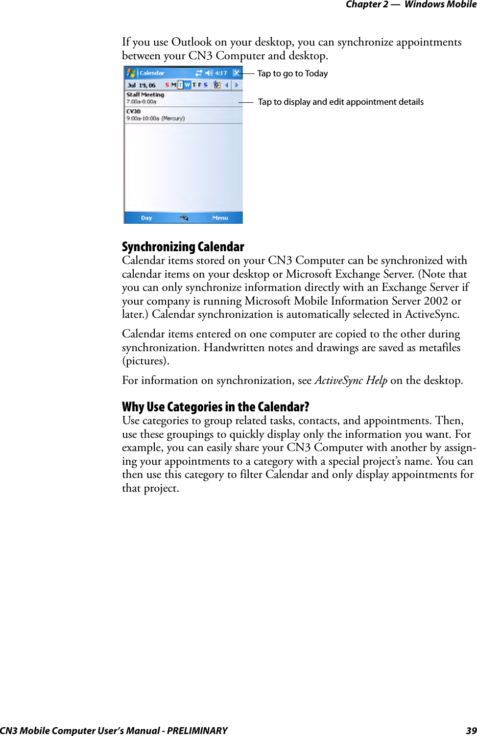 Chapter 2 —  Windows MobileCN3 Mobile Computer User’s Manual - PRELIMINARY 39If you use Outlook on your desktop, you can synchronize appointments between your CN3 Computer and desktop.Synchronizing CalendarCalendar items stored on your CN3 Computer can be synchronized with calendar items on your desktop or Microsoft Exchange Server. (Note that you can only synchronize information directly with an Exchange Server if your company is running Microsoft Mobile Information Server 2002 or later.) Calendar synchronization is automatically selected in ActiveSync.Calendar items entered on one computer are copied to the other during synchronization. Handwritten notes and drawings are saved as metafiles (pictures).For information on synchronization, see ActiveSync Help on the desktop.Why Use Categories in the Calendar?Use categories to group related tasks, contacts, and appointments. Then, use these groupings to quickly display only the information you want. For example, you can easily share your CN3 Computer with another by assign-ing your appointments to a category with a special project’s name. You can then use this category to filter Calendar and only display appointments for that project.Tap to go to TodayTap to display and edit appointment details
