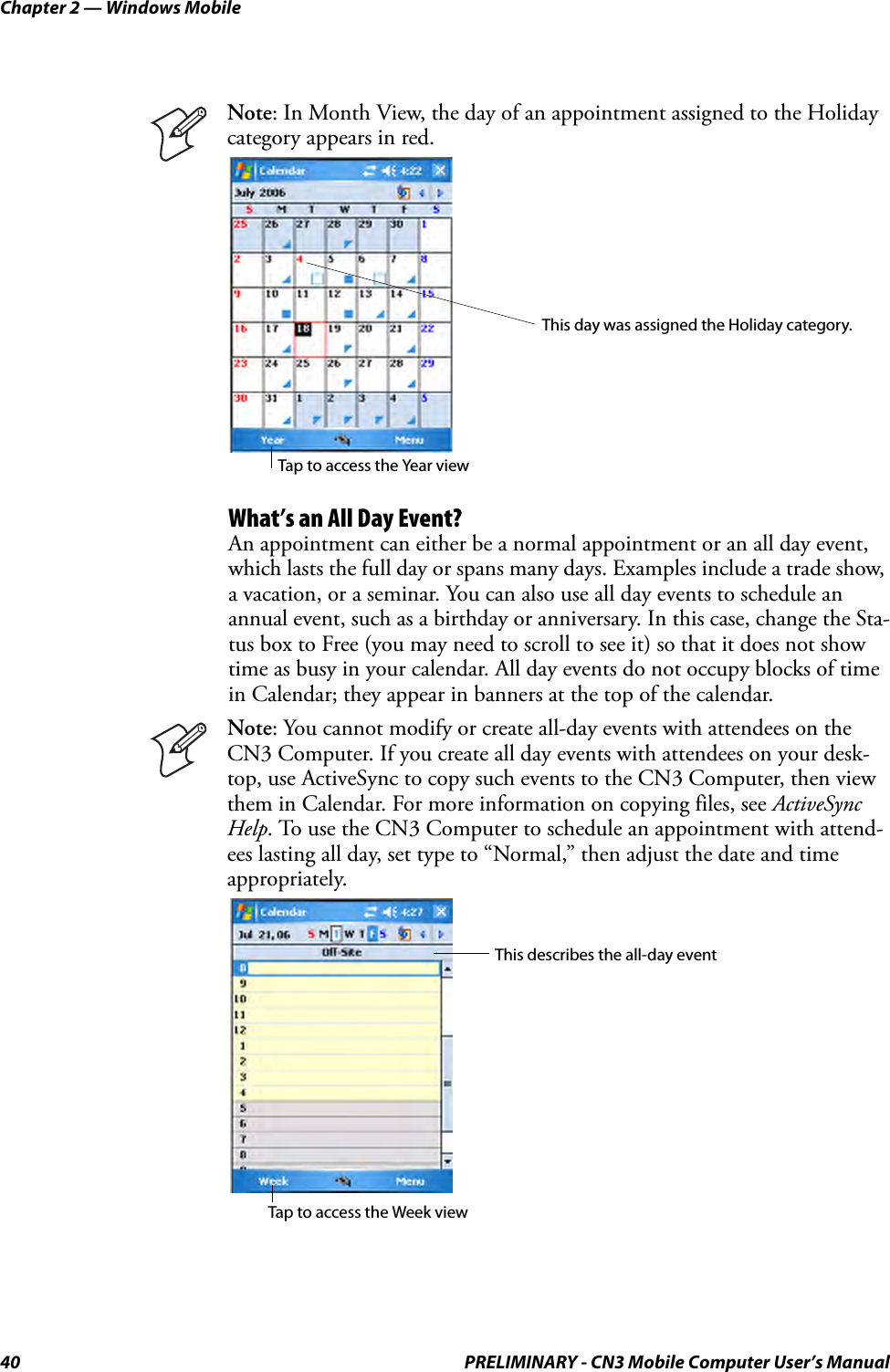 Chapter 2 — Windows Mobile40 PRELIMINARY - CN3 Mobile Computer User’s ManualWhat’s an All Day Event?An appointment can either be a normal appointment or an all day event, which lasts the full day or spans many days. Examples include a trade show, a vacation, or a seminar. You can also use all day events to schedule an annual event, such as a birthday or anniversary. In this case, change the Sta-tus box to Free (you may need to scroll to see it) so that it does not show time as busy in your calendar. All day events do not occupy blocks of time in Calendar; they appear in banners at the top of the calendar.Note: In Month View, the day of an appointment assigned to the Holiday category appears in red.Note: You cannot modify or create all-day events with attendees on the CN3 Computer. If you create all day events with attendees on your desk-top, use ActiveSync to copy such events to the CN3 Computer, then view them in Calendar. For more information on copying files, see ActiveSync Help. To use the CN3 Computer to schedule an appointment with attend-ees lasting all day, set type to “Normal,” then adjust the date and time appropriately.This day was assigned the Holiday category.Tap to access the Year viewThis describes the all-day eventTap to access the Week view