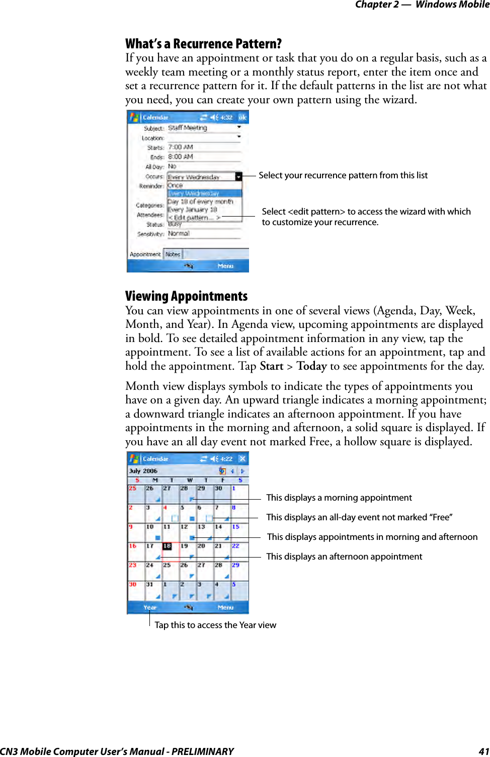 Chapter 2 —  Windows MobileCN3 Mobile Computer User’s Manual - PRELIMINARY 41What’s a Recurrence Pattern?If you have an appointment or task that you do on a regular basis, such as a weekly team meeting or a monthly status report, enter the item once and set a recurrence pattern for it. If the default patterns in the list are not what you need, you can create your own pattern using the wizard.Viewing AppointmentsYou can view appointments in one of several views (Agenda, Day, Week, Month, and Year). In Agenda view, upcoming appointments are displayed in bold. To see detailed appointment information in any view, tap the appointment. To see a list of available actions for an appointment, tap and hold the appointment. Tap Start &gt; Toda y to see appointments for the day.Month view displays symbols to indicate the types of appointments you have on a given day. An upward triangle indicates a morning appointment; a downward triangle indicates an afternoon appointment. If you have appointments in the morning and afternoon, a solid square is displayed. If you have an all day event not marked Free, a hollow square is displayed.Select your recurrence pattern from this listSelect &lt;edit pattern&gt; to access the wizard with whichto customize your recurrence.Tap this to access the Year viewThis displays a morning appointmentThis displays an afternoon appointmentThis displays appointments in morning and afternoonThis displays an all-day event not marked “Free”