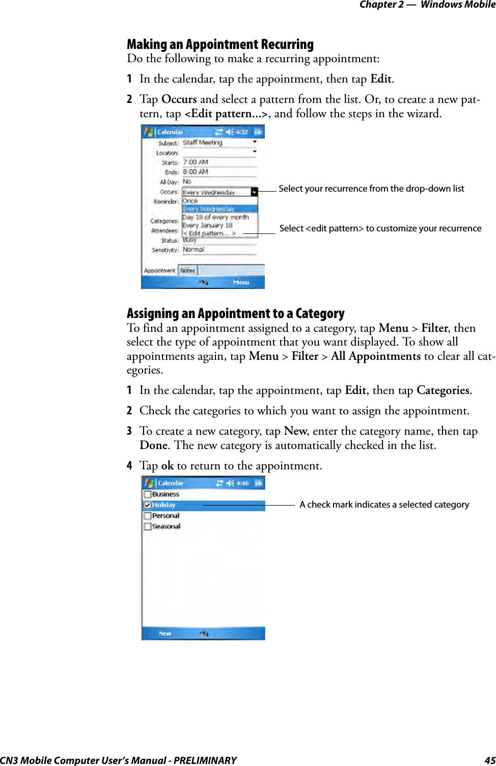 Chapter 2 —  Windows MobileCN3 Mobile Computer User’s Manual - PRELIMINARY 45Making an Appointment RecurringDo the following to make a recurring appointment:1In the calendar, tap the appointment, then tap Edit.2Tap Occurs and select a pattern from the list. Or, to create a new pat-tern, tap &lt;Edit pattern...&gt;, and follow the steps in the wizard.Assigning an Appointment to a CategoryTo find an appointment assigned to a category, tap Menu &gt; Filter, then select the type of appointment that you want displayed. To show all appointments again, tap Menu &gt; Filter &gt; All Appointments to clear all cat-egories.1In the calendar, tap the appointment, tap Edit, then tap Categories.2Check the categories to which you want to assign the appointment.3To create a new category, tap New, enter the category name, then tap Done. The new category is automatically checked in the list.4Tap ok to return to the appointment.Select your recurrence from the drop-down listSelect &lt;edit pattern&gt; to customize your recurrenceA check mark indicates a selected category