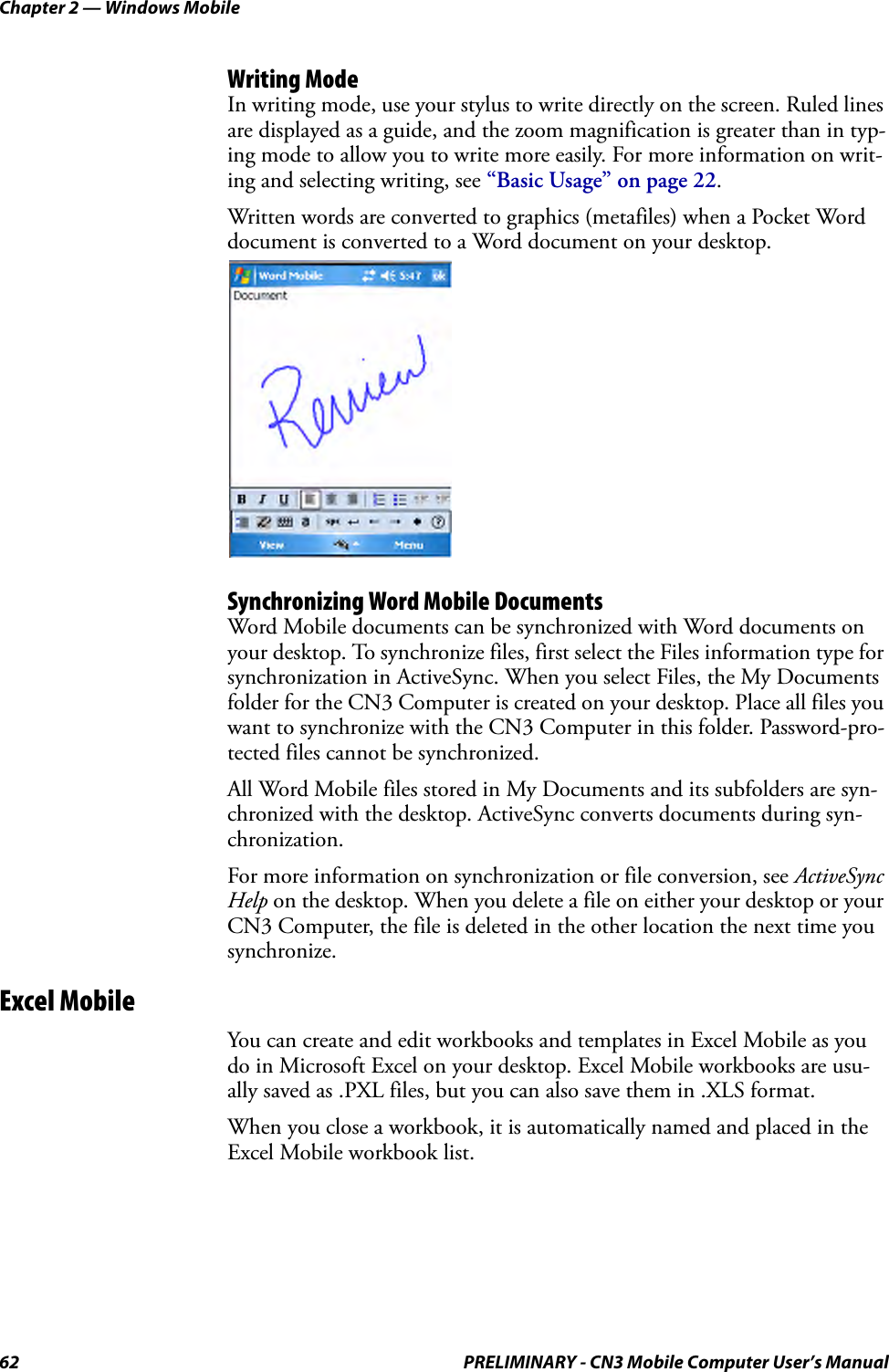 Chapter 2 — Windows Mobile62 PRELIMINARY - CN3 Mobile Computer User’s ManualWriting ModeIn writing mode, use your stylus to write directly on the screen. Ruled lines are displayed as a guide, and the zoom magnification is greater than in typ-ing mode to allow you to write more easily. For more information on writ-ing and selecting writing, see “Basic Usage” on page 22.Written words are converted to graphics (metafiles) when a Pocket Word document is converted to a Word document on your desktop.Synchronizing Word Mobile DocumentsWord Mobile documents can be synchronized with Word documents on your desktop. To synchronize files, first select the Files information type for synchronization in ActiveSync. When you select Files, the My Documents folder for the CN3 Computer is created on your desktop. Place all files you want to synchronize with the CN3 Computer in this folder. Password-pro-tected files cannot be synchronized.All Word Mobile files stored in My Documents and its subfolders are syn-chronized with the desktop. ActiveSync converts documents during syn-chronization.For more information on synchronization or file conversion, see ActiveSync Help on the desktop. When you delete a file on either your desktop or your CN3 Computer, the file is deleted in the other location the next time you synchronize.Excel MobileYou can create and edit workbooks and templates in Excel Mobile as you do in Microsoft Excel on your desktop. Excel Mobile workbooks are usu-ally saved as .PXL files, but you can also save them in .XLS format.When you close a workbook, it is automatically named and placed in the Excel Mobile workbook list.