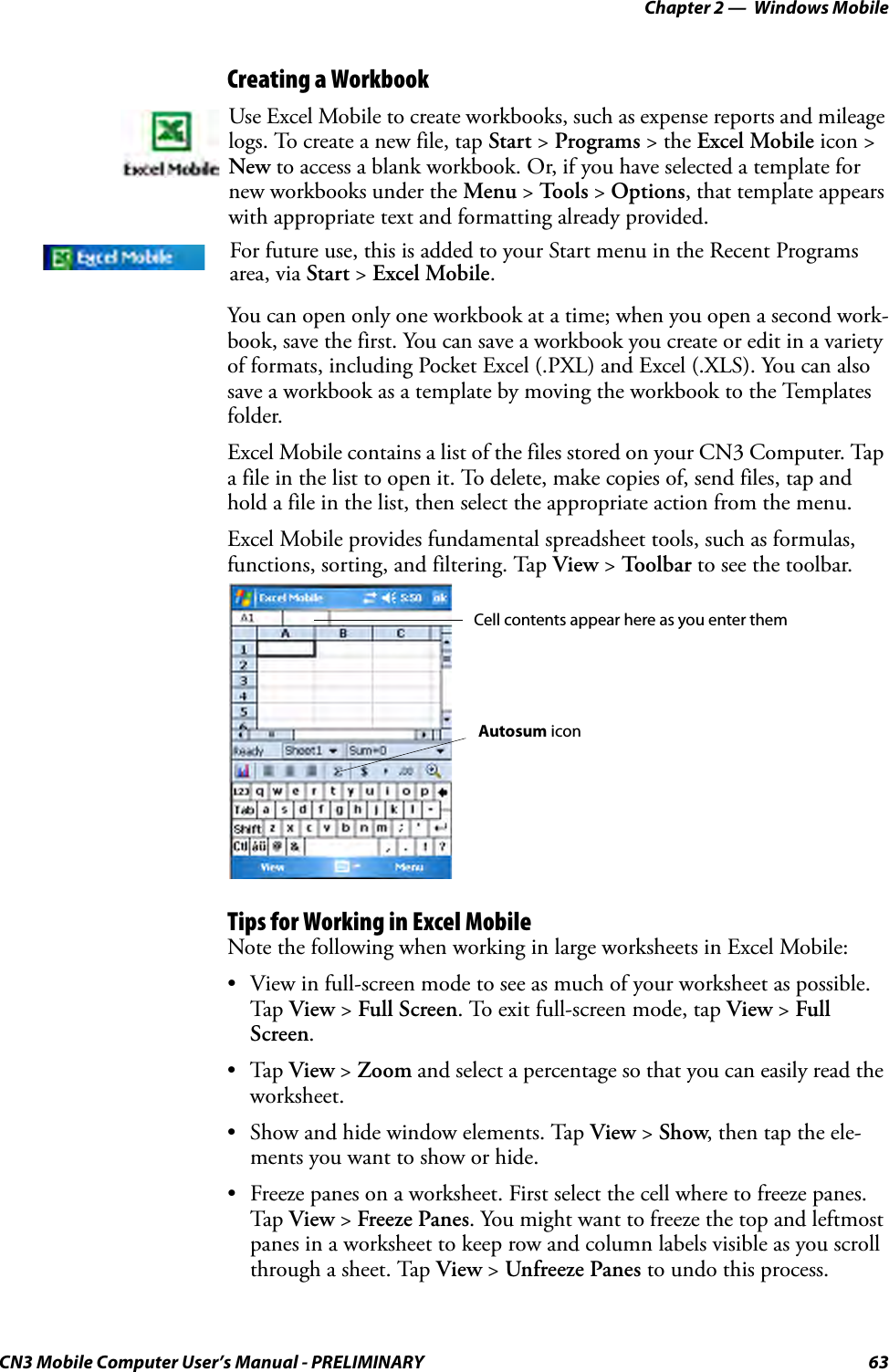 Chapter 2 —  Windows MobileCN3 Mobile Computer User’s Manual - PRELIMINARY 63Creating a WorkbookYou can open only one workbook at a time; when you open a second work-book, save the first. You can save a workbook you create or edit in a variety of formats, including Pocket Excel (.PXL) and Excel (.XLS). You can also save a workbook as a template by moving the workbook to the Templates folder.Excel Mobile contains a list of the files stored on your CN3 Computer. Tap a file in the list to open it. To delete, make copies of, send files, tap and hold a file in the list, then select the appropriate action from the menu.Excel Mobile provides fundamental spreadsheet tools, such as formulas, functions, sorting, and filtering. Tap View &gt; Toolbar to see the toolbar.Tips for Working in Excel MobileNote the following when working in large worksheets in Excel Mobile:• View in full-screen mode to see as much of your worksheet as possible. Tap View &gt; Full Screen. To exit full-screen mode, tap View &gt; Full Screen.•Tap View &gt; Zoom and select a percentage so that you can easily read the worksheet.• Show and hide window elements. Tap View &gt; Show, then tap the ele-ments you want to show or hide.• Freeze panes on a worksheet. First select the cell where to freeze panes. Tap View &gt; Freeze Panes. You might want to freeze the top and leftmost panes in a worksheet to keep row and column labels visible as you scroll through a sheet. Tap View &gt; Unfreeze Panes to undo this process.Use Excel Mobile to create workbooks, such as expense reports and mileage logs. To create a new file, tap Start &gt; Programs &gt; the Excel Mobile icon &gt; New to access a blank workbook. Or, if you have selected a template for new workbooks under the Menu &gt; To o l s  &gt; Options, that template appears with appropriate text and formatting already provided.For future use, this is added to your Start menu in the Recent Programs area, via Start &gt; Excel Mobile. Cell contents appear here as you enter themAutosum icon