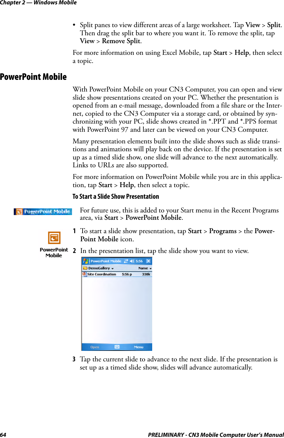 Chapter 2 — Windows Mobile64 PRELIMINARY - CN3 Mobile Computer User’s Manual• Split panes to view different areas of a large worksheet. Tap View &gt; Split. Then drag the split bar to where you want it. To remove the split, tap View &gt; Remove Split.For more information on using Excel Mobile, tap Start &gt; Help, then select a topic.PowerPoint MobileWith PowerPoint Mobile on your CN3 Computer, you can open and view slide show presentations created on your PC. Whether the presentation is opened from an e-mail message, downloaded from a file share or the Inter-net, copied to the CN3 Computer via a storage card, or obtained by syn-chronizing with your PC, slide shows created in *.PPT and *.PPS format with PowerPoint 97 and later can be viewed on your CN3 Computer.Many presentation elements built into the slide shows such as slide transi-tions and animations will play back on the device. If the presentation is set up as a timed slide show, one slide will advance to the next automatically. Links to URLs are also supported.For more information on PowerPoint Mobile while you are in this applica-tion, tap Start &gt; Help, then select a topic.To Start a Slide Show Presentation3Tap the current slide to advance to the next slide. If the presentation is set up as a timed slide show, slides will advance automatically.For future use, this is added to your Start menu in the Recent Programs area, via Start &gt; PowerPoint Mobile.1To start a slide show presentation, tap Start &gt; Programs &gt; the Power-Point Mobile icon. 2In the presentation list, tap the slide show you want to view.