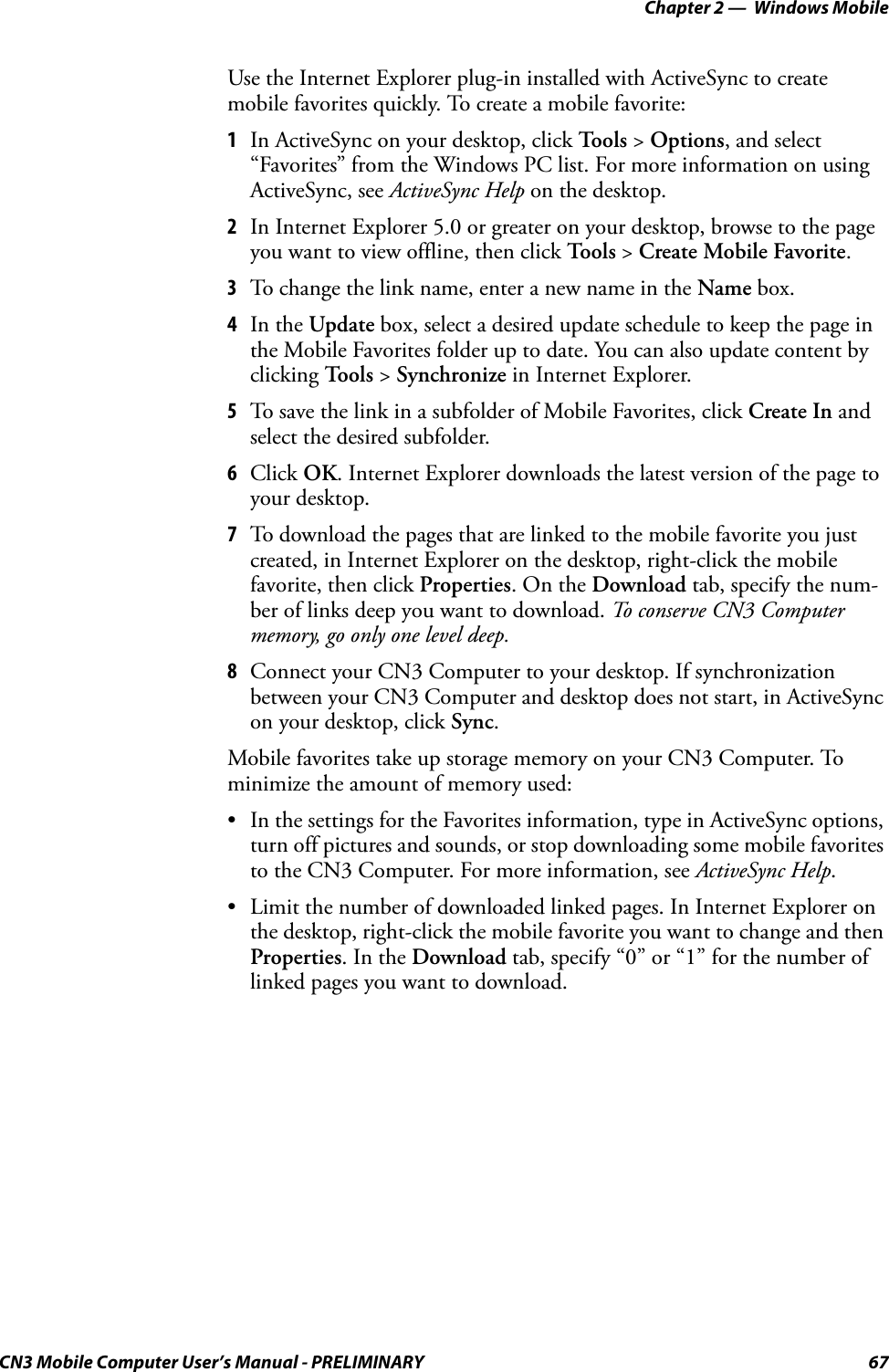 Chapter 2 —  Windows MobileCN3 Mobile Computer User’s Manual - PRELIMINARY 67Use the Internet Explorer plug-in installed with ActiveSync to create mobile favorites quickly. To create a mobile favorite:1In ActiveSync on your desktop, click To o l s  &gt; Options, and select “Favorites” from the Windows PC list. For more information on using ActiveSync, see ActiveSync Help on the desktop.2In Internet Explorer 5.0 or greater on your desktop, browse to the page you want to view offline, then click Too l s &gt; Create Mobile Favorite.3To change the link name, enter a new name in the Name box.4In the Update box, select a desired update schedule to keep the page in the Mobile Favorites folder up to date. You can also update content by clicking Tools &gt; Synchronize in Internet Explorer.5To save the link in a subfolder of Mobile Favorites, click Create In and select the desired subfolder.6Click OK. Internet Explorer downloads the latest version of the page to your desktop.7To download the pages that are linked to the mobile favorite you just created, in Internet Explorer on the desktop, right-click the mobile favorite, then click Properties. On the Download tab, specify the num-ber of links deep you want to download. To conserve CN3 Computer memory, go only one level deep.8Connect your CN3 Computer to your desktop. If synchronization between your CN3 Computer and desktop does not start, in ActiveSync on your desktop, click Sync.Mobile favorites take up storage memory on your CN3 Computer. To minimize the amount of memory used:• In the settings for the Favorites information, type in ActiveSync options, turn off pictures and sounds, or stop downloading some mobile favorites to the CN3 Computer. For more information, see ActiveSync Help.• Limit the number of downloaded linked pages. In Internet Explorer on the desktop, right-click the mobile favorite you want to change and then Properties. In the Download tab, specify “0” or “1” for the number of linked pages you want to download.