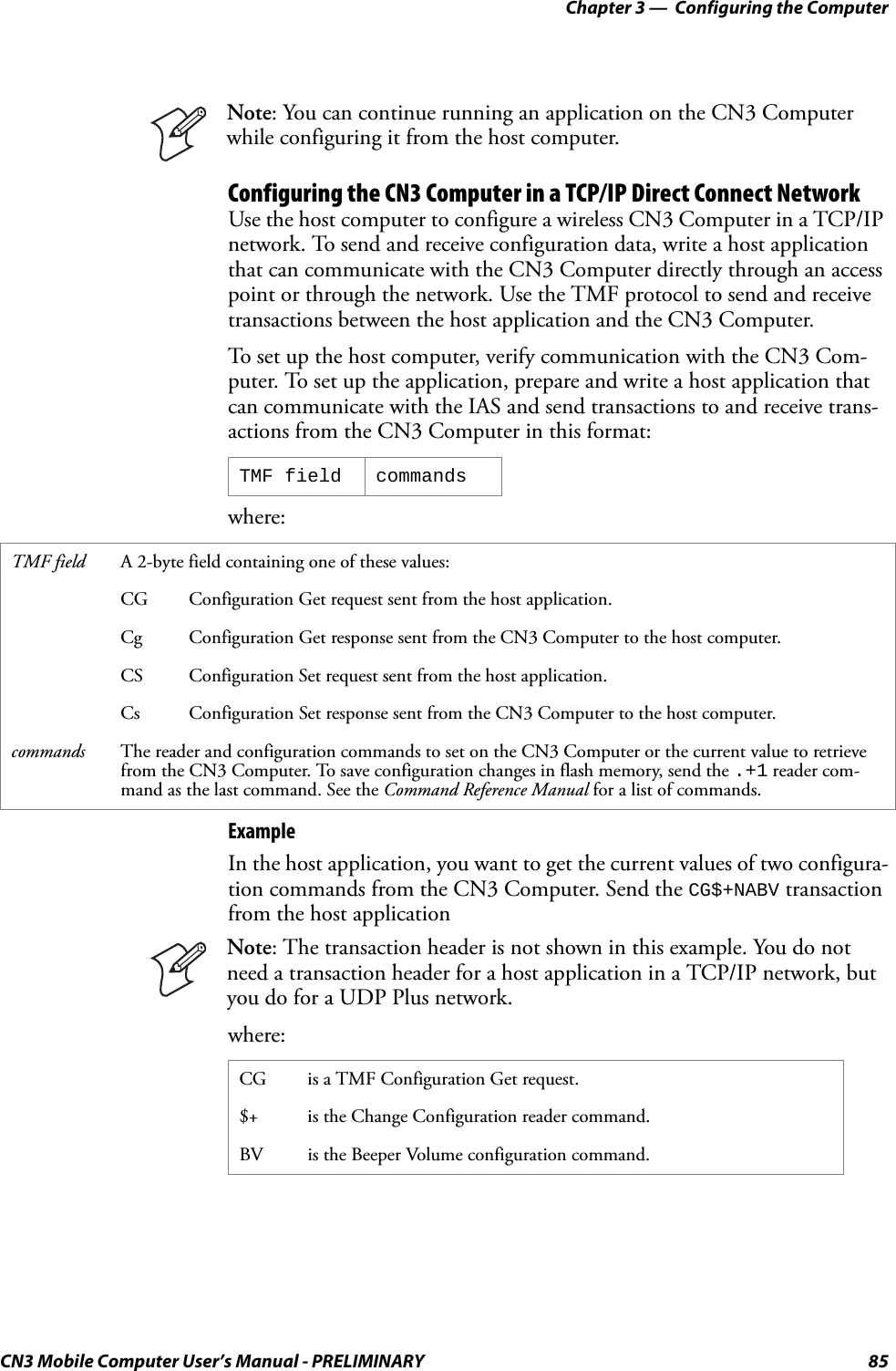 Chapter 3 —  Configuring the ComputerCN3 Mobile Computer User’s Manual - PRELIMINARY 85Configuring the CN3 Computer in a TCP/IP Direct Connect NetworkUse the host computer to configure a wireless CN3 Computer in a TCP/IP network. To send and receive configuration data, write a host application that can communicate with the CN3 Computer directly through an access point or through the network. Use the TMF protocol to send and receive transactions between the host application and the CN3 Computer.To set up the host computer, verify communication with the CN3 Com-puter. To set up the application, prepare and write a host application that can communicate with the IAS and send transactions to and receive trans-actions from the CN3 Computer in this format:where:ExampleIn the host application, you want to get the current values of two configura-tion commands from the CN3 Computer. Send the CG$+NABV transaction from the host applicationwhere:Note: You can continue running an application on the CN3 Computer while configuring it from the host computer.TMF field commandsTMF field A 2-byte field containing one of these values:CG Configuration Get request sent from the host application.Cg Configuration Get response sent from the CN3 Computer to the host computer.CS Configuration Set request sent from the host application.Cs Configuration Set response sent from the CN3 Computer to the host computer.commands The reader and configuration commands to set on the CN3 Computer or the current value to retrieve from the CN3 Computer. To save configuration changes in flash memory, send the .+1 reader com-mand as the last command. See the Command Reference Manual for a list of commands.Note: The transaction header is not shown in this example. You do not need a transaction header for a host application in a TCP/IP network, but you do for a UDP Plus network.CG is a TMF Configuration Get request.$+ is the Change Configuration reader command.BV is the Beeper Volume configuration command.