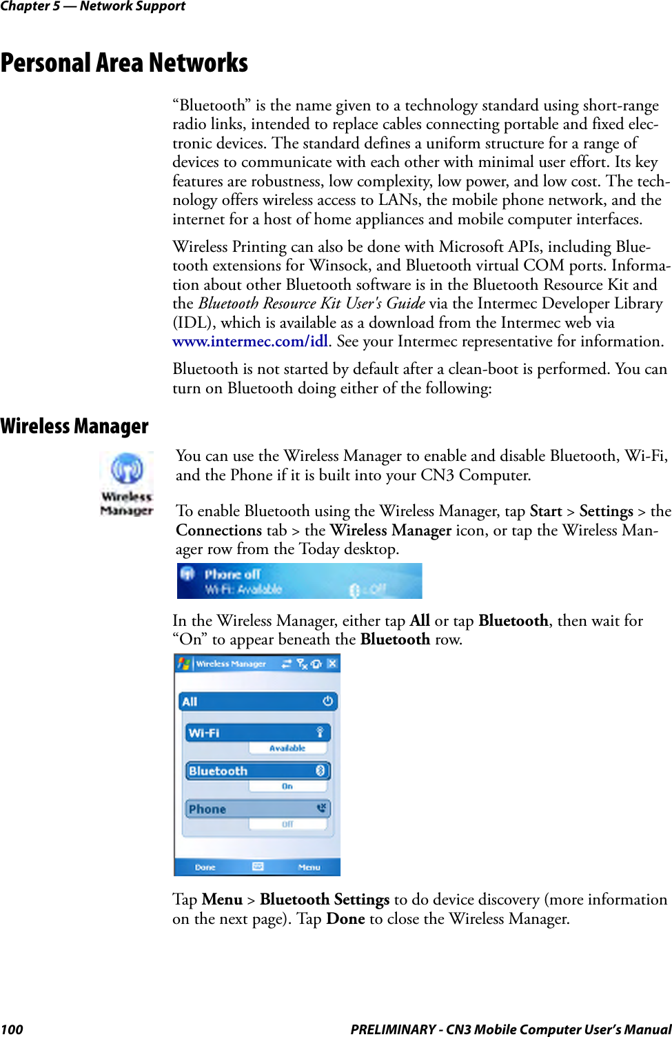 Chapter 5 — Network Support100 PRELIMINARY - CN3 Mobile Computer User’s ManualPersonal Area Networks“Bluetooth” is the name given to a technology standard using short-range radio links, intended to replace cables connecting portable and fixed elec-tronic devices. The standard defines a uniform structure for a range of devices to communicate with each other with minimal user effort. Its key features are robustness, low complexity, low power, and low cost. The tech-nology offers wireless access to LANs, the mobile phone network, and the internet for a host of home appliances and mobile computer interfaces.Wireless Printing can also be done with Microsoft APIs, including Blue-tooth extensions for Winsock, and Bluetooth virtual COM ports. Informa-tion about other Bluetooth software is in the Bluetooth Resource Kit and the Bluetooth Resource Kit User&apos;s Guide via the Intermec Developer Library (IDL), which is available as a download from the Intermec web via www.intermec.com/idl. See your Intermec representative for information.Bluetooth is not started by default after a clean-boot is performed. You can turn on Bluetooth doing either of the following:Wireless ManagerIn the Wireless Manager, either tap All or tap Bluetooth, then wait for “On” to appear beneath the Bluetooth row.Tap Menu &gt; Bluetooth Settings to do device discovery (more information on the next page). Tap Done to close the Wireless Manager.You can use the Wireless Manager to enable and disable Bluetooth, Wi-Fi, and the Phone if it is built into your CN3 Computer.To enable Bluetooth using the Wireless Manager, tap Start &gt; Settings &gt; the Connections tab &gt; the Wireless Manager icon, or tap the Wireless Man-ager row from the Today desktop.