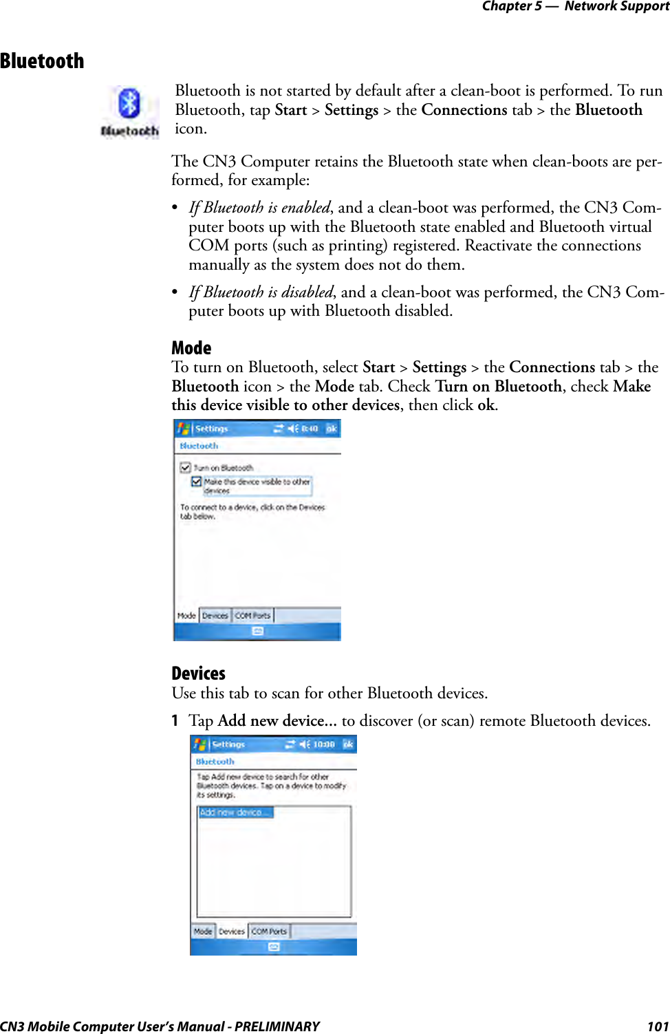 Chapter 5 —  Network SupportCN3 Mobile Computer User’s Manual - PRELIMINARY 101BluetoothThe CN3 Computer retains the Bluetooth state when clean-boots are per-formed, for example:•If Bluetooth is enabled, and a clean-boot was performed, the CN3 Com-puter boots up with the Bluetooth state enabled and Bluetooth virtual COM ports (such as printing) registered. Reactivate the connections manually as the system does not do them.•If Bluetooth is disabled, and a clean-boot was performed, the CN3 Com-puter boots up with Bluetooth disabled. ModeTo turn on Bluetooth, select Start &gt; Settings &gt; the Connections tab &gt; the Bluetooth icon &gt; the Mode tab. Check Turn on Bluetooth, check Make this device visible to other devices, then click ok.DevicesUse this tab to scan for other Bluetooth devices.1Tap  Add new device... to discover (or scan) remote Bluetooth devices.Bluetooth is not started by default after a clean-boot is performed. To run Bluetooth, tap Start &gt; Settings &gt; the Connections tab &gt; the Bluetooth icon.