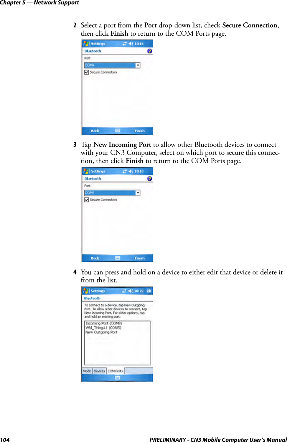 Chapter 5 — Network Support104 PRELIMINARY - CN3 Mobile Computer User’s Manual2Select a port from the Port drop-down list, check Secure Connection, then click Finish to return to the COM Ports page.3Tap  New Incoming Port to allow other Bluetooth devices to connect with your CN3 Computer, select on which port to secure this connec-tion, then click Finish to return to the COM Ports page.4You can press and hold on a device to either edit that device or delete it from the list.