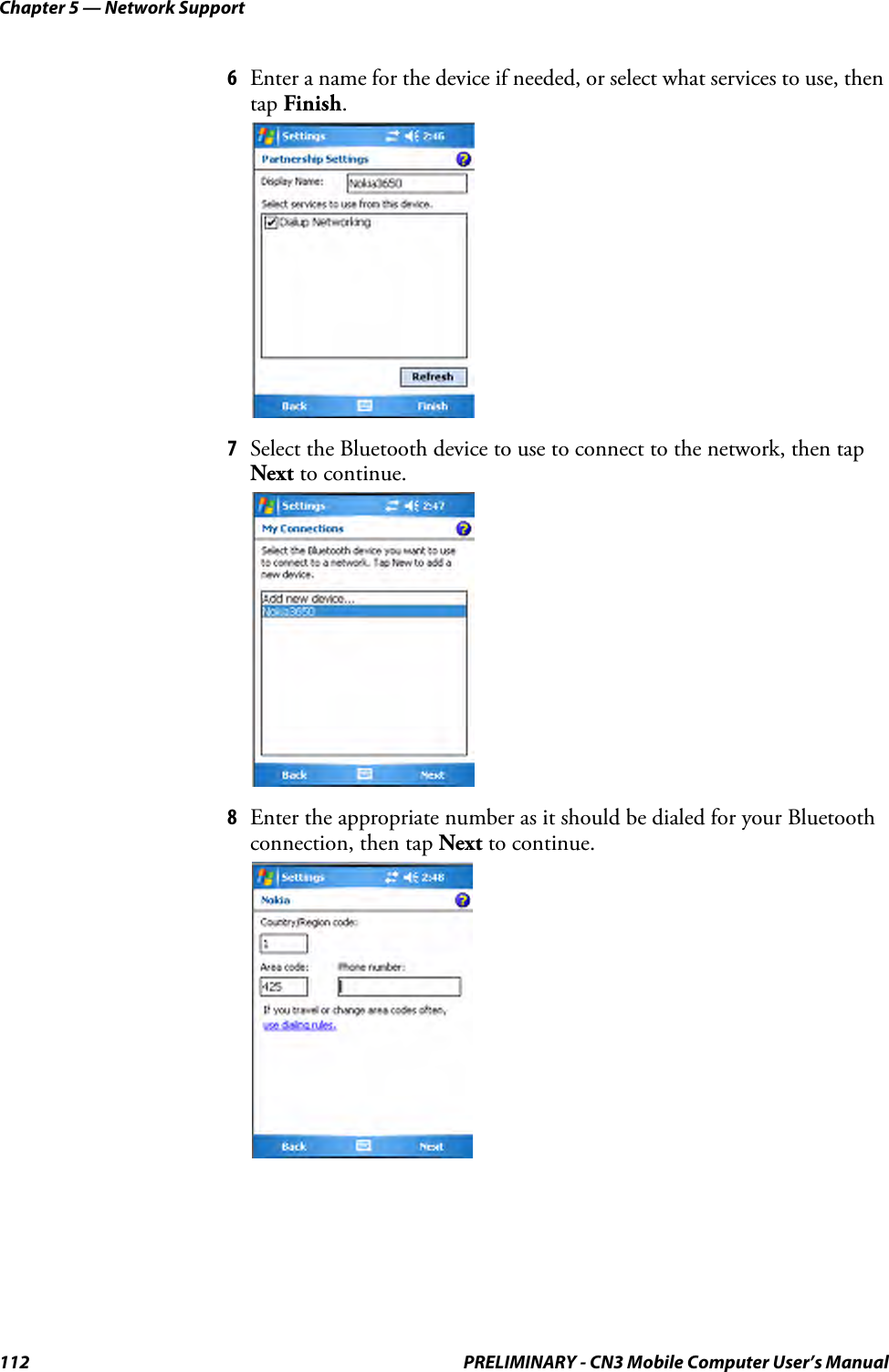 Chapter 5 — Network Support112 PRELIMINARY - CN3 Mobile Computer User’s Manual6Enter a name for the device if needed, or select what services to use, then tap Finish.7Select the Bluetooth device to use to connect to the network, then tap Next to continue.8Enter the appropriate number as it should be dialed for your Bluetooth connection, then tap Next to continue.