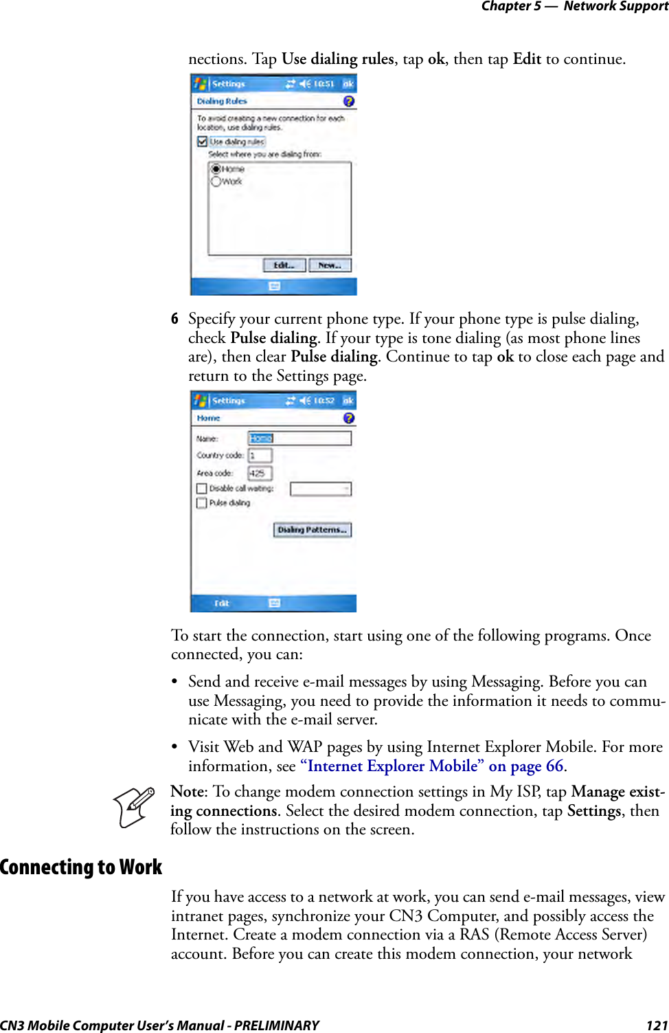 Chapter 5 —  Network SupportCN3 Mobile Computer User’s Manual - PRELIMINARY 121nections. Tap Use dialing rules, tap ok, then tap Edit to continue.6Specify your current phone type. If your phone type is pulse dialing, check Pulse dialing. If your type is tone dialing (as most phone lines are), then clear Pulse dialing. Continue to tap ok to close each page and return to the Settings page.To start the connection, start using one of the following programs. Once connected, you can:• Send and receive e-mail messages by using Messaging. Before you can use Messaging, you need to provide the information it needs to commu-nicate with the e-mail server.• Visit Web and WAP pages by using Internet Explorer Mobile. For more information, see “Internet Explorer Mobile” on page 66.Connecting to WorkIf you have access to a network at work, you can send e-mail messages, view intranet pages, synchronize your CN3 Computer, and possibly access the Internet. Create a modem connection via a RAS (Remote Access Server) account. Before you can create this modem connection, your network Note: To change modem connection settings in My ISP, tap Manage exist-ing connections. Select the desired modem connection, tap Settings, then follow the instructions on the screen.