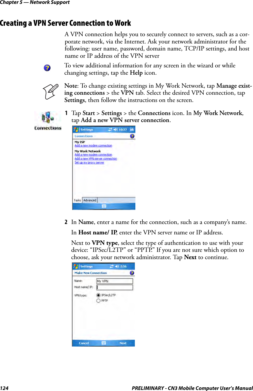 Chapter 5 — Network Support124 PRELIMINARY - CN3 Mobile Computer User’s ManualCreating a VPN Server Connection to WorkA VPN connection helps you to securely connect to servers, such as a cor-porate network, via the Internet. Ask your network administrator for the following: user name, password, domain name, TCP/IP settings, and host name or IP address of the VPN server2In Name, enter a name for the connection, such as a company’s name. In Host name/ IP, enter the VPN server name or IP address. Next to VPN type, select the type of authentication to use with your device: “IPSec/L2TP” or “PPTP.” If you are not sure which option to choose, ask your network administrator. Tap Next to continue.To view additional information for any screen in the wizard or while changing settings, tap the Help icon.Note: To change existing settings in My Work Network, tap Manage exist-ing connections &gt; the VPN tab. Select the desired VPN connection, tap Settings, then follow the instructions on the screen.1Tap  Start &gt; Settings &gt; the Connections icon. In My Work Network, tap Add a new VPN server connection.