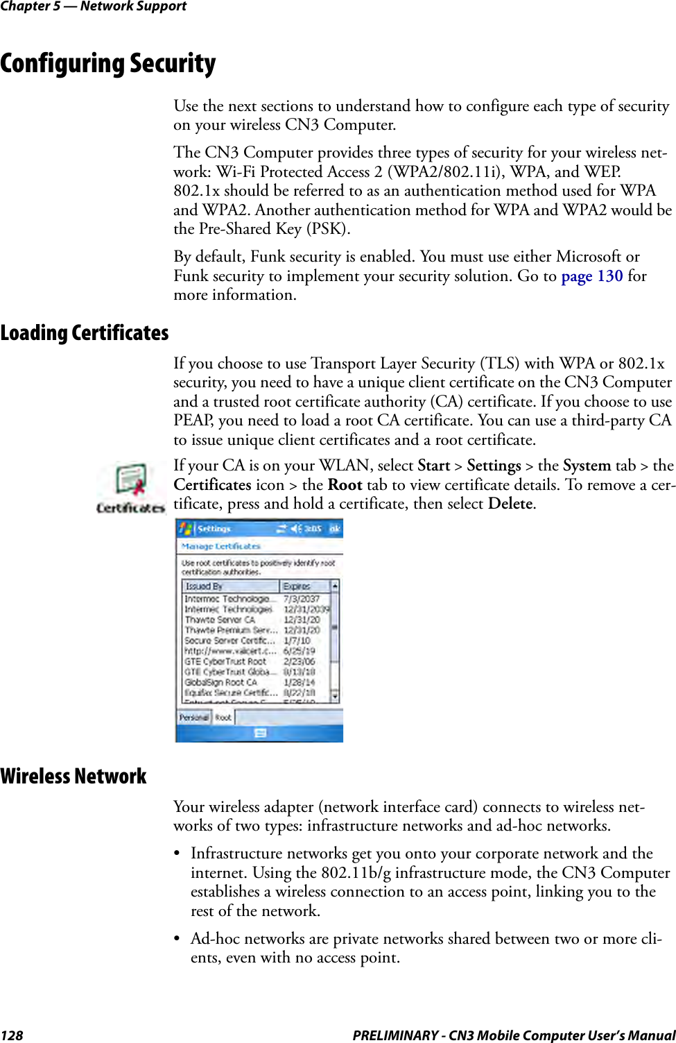 Chapter 5 — Network Support128 PRELIMINARY - CN3 Mobile Computer User’s ManualConfiguring SecurityUse the next sections to understand how to configure each type of security on your wireless CN3 Computer.The CN3 Computer provides three types of security for your wireless net-work: Wi-Fi Protected Access 2 (WPA2/802.11i), WPA, and WEP.   802.1x should be referred to as an authentication method used for WPA and WPA2. Another authentication method for WPA and WPA2 would be the Pre-Shared Key (PSK).By default, Funk security is enabled. You must use either Microsoft or Funk security to implement your security solution. Go to page 130 for more information.Loading CertificatesIf you choose to use Transport Layer Security (TLS) with WPA or 802.1x security, you need to have a unique client certificate on the CN3 Computer and a trusted root certificate authority (CA) certificate. If you choose to use PEAP, you need to load a root CA certificate. You can use a third-party CA to issue unique client certificates and a root certificate.Wireless NetworkYour wireless adapter (network interface card) connects to wireless net-works of two types: infrastructure networks and ad-hoc networks.• Infrastructure networks get you onto your corporate network and the internet. Using the 802.11b/g infrastructure mode, the CN3 Computer establishes a wireless connection to an access point, linking you to the rest of the network.• Ad-hoc networks are private networks shared between two or more cli-ents, even with no access point.If your CA is on your WLAN, select Start &gt; Settings &gt; the System tab &gt; the Certificates icon &gt; the Root tab to view certificate details. To remove a cer-tificate, press and hold a certificate, then select Delete.