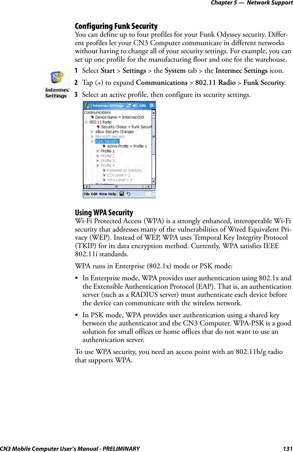 Chapter 5 —  Network SupportCN3 Mobile Computer User’s Manual - PRELIMINARY 131Configuring Funk SecurityYou can define up to four profiles for your Funk Odyssey security. Differ-ent profiles let your CN3 Computer communicate in different networks without having to change all of your security settings. For example, you can set up one profile for the manufacturing floor and one for the warehouse.Using WPA SecurityWi-Fi Protected Access (WPA) is a strongly enhanced, interoperable Wi-Fi security that addresses many of the vulnerabilities of Wired Equivalent Pri-vacy (WEP). Instead of WEP, WPA uses Temporal Key Integrity Protocol (TKIP) for its data encryption method. Currently, WPA satisfies IEEE 802.11i standards.WPA runs in Enterprise (802.1x) mode or PSK mode:• In Enterprise mode, WPA provides user authentication using 802.1x and the Extensible Authentication Protocol (EAP). That is, an authentication server (such as a RADIUS server) must authenticate each device before the device can communicate with the wireless network.• In PSK mode, WPA provides user authentication using a shared key between the authenticator and the CN3 Computer. WPA-PSK is a good solution for small offices or home offices that do not want to use an authentication server.To use WPA security, you need an access point with an 802.11b/g radio that supports WPA.1Select Start &gt; Settings &gt; the System tab &gt; the Intermec Settings icon.2Tap (+) to expand Communications &gt; 802.11 Radio &gt; Funk Security.3Select an active profile, then configure its security settings.