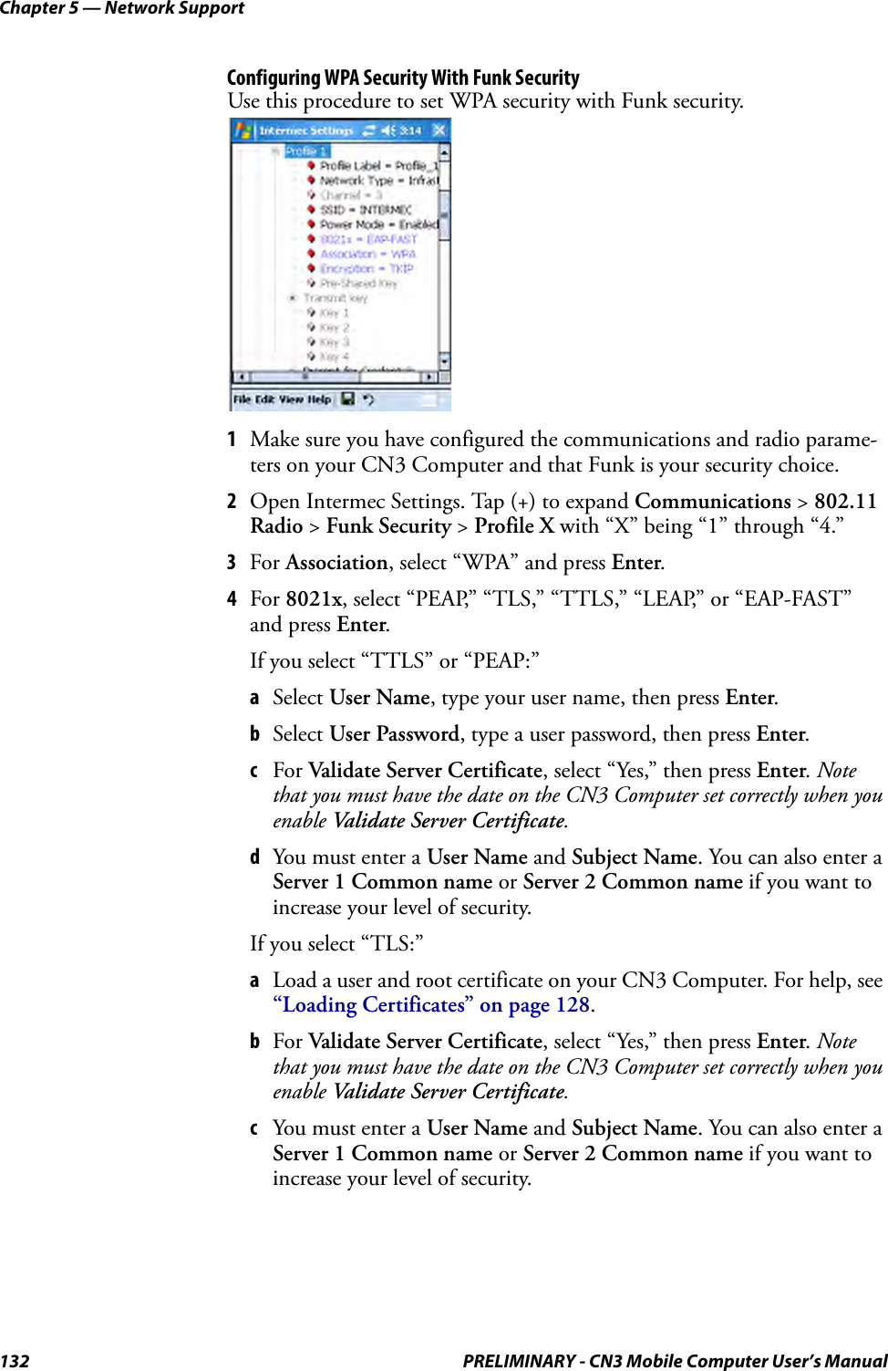 Chapter 5 — Network Support132 PRELIMINARY - CN3 Mobile Computer User’s ManualConfiguring WPA Security With Funk SecurityUse this procedure to set WPA security with Funk security.1Make sure you have configured the communications and radio parame-ters on your CN3 Computer and that Funk is your security choice.2Open Intermec Settings. Tap (+) to expand Communications &gt; 802.11 Radio &gt; Funk Security &gt; Profile X with “X” being “1” through “4.”3For Association, select “WPA” and press Enter.4For 8021x, select “PEAP,” “TLS,” “TTLS,” “LEAP,” or “EAP-FAST” and press Enter.If you select “TTLS” or “PEAP:”aSelect User Name, type your user name, then press Enter.bSelect User Password, type a user password, then press Enter.cFor Validate Server Certificate, select “Yes,” then press Enter. Note that you must have the date on the CN3 Computer set correctly when you enable Validate Server Certificate.dYou must enter a User Name and Subject Name. You can also enter a Server 1 Common name or Server 2 Common name if you want to increase your level of security.If you select “TLS:”aLoad a user and root certificate on your CN3 Computer. For help, see “Loading Certificates” on page 128.bFor Validate Server Certificate, select “Yes,” then press Enter. Note that you must have the date on the CN3 Computer set correctly when you enable Validate Server Certificate.cYou must enter a User Name and Subject Name. You can also enter a Server 1 Common name or Server 2 Common name if you want to increase your level of security.