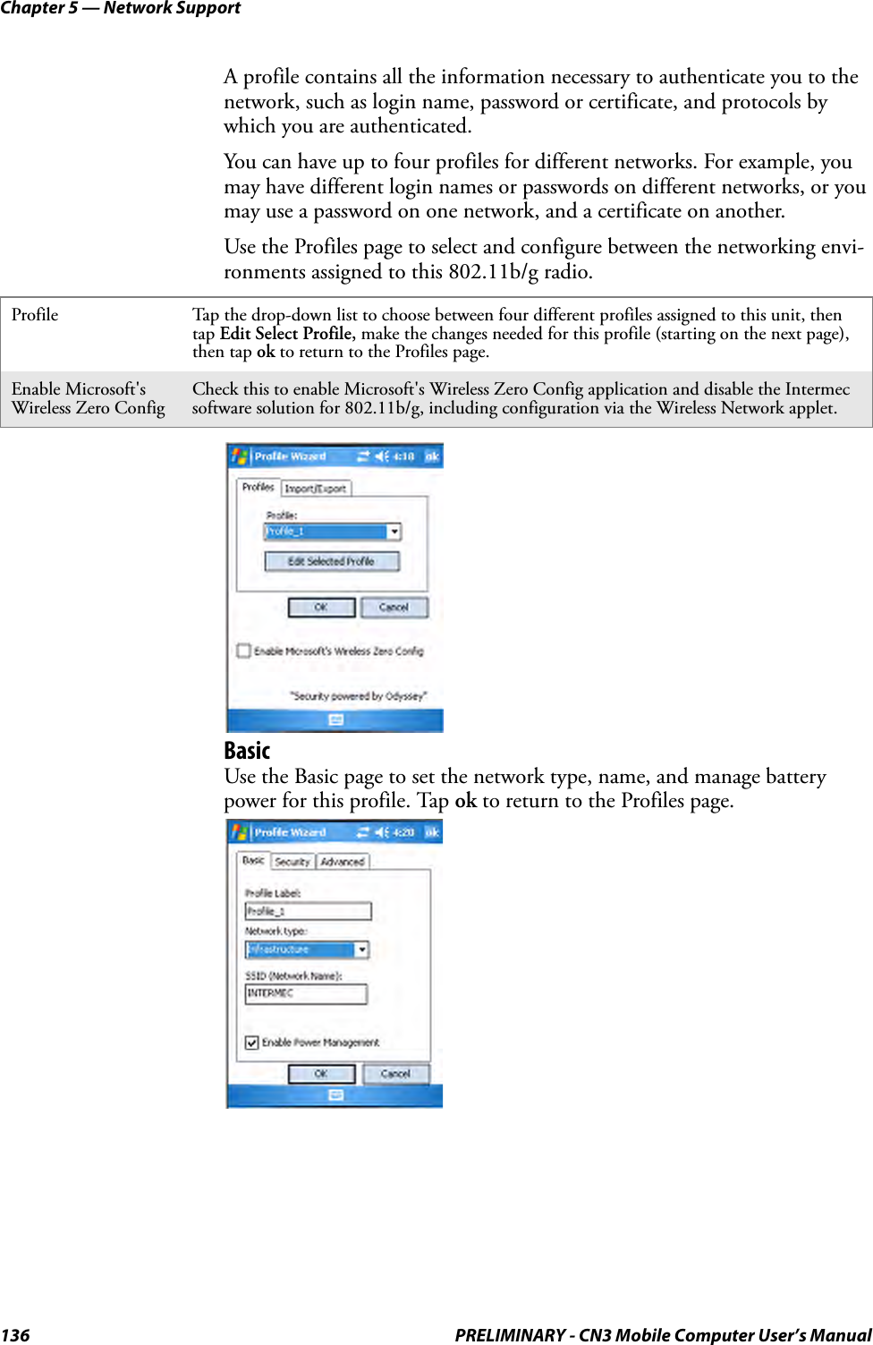 Chapter 5 — Network Support136 PRELIMINARY - CN3 Mobile Computer User’s ManualA profile contains all the information necessary to authenticate you to the network, such as login name, password or certificate, and protocols by which you are authenticated.You can have up to four profiles for different networks. For example, you may have different login names or passwords on different networks, or you may use a password on one network, and a certificate on another.Use the Profiles page to select and configure between the networking envi-ronments assigned to this 802.11b/g radio.BasicUse the Basic page to set the network type, name, and manage battery power for this profile. Tap ok to return to the Profiles page.Profile Tap the drop-down list to choose between four different profiles assigned to this unit, then tap Edit Select Profile, make the changes needed for this profile (starting on the next page), then tap ok to return to the Profiles page.Enable Microsoft&apos;s Wireless Zero ConfigCheck this to enable Microsoft&apos;s Wireless Zero Config application and disable the Intermec software solution for 802.11b/g, including configuration via the Wireless Network applet.