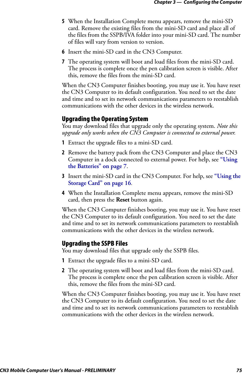 Chapter 3 —  Configuring the ComputerCN3 Mobile Computer User’s Manual - PRELIMINARY 755When the Installation Complete menu appears, remove the mini-SD card. Remove the existing files from the mini-SD card and place all of the files from the SSPB/IVA folder into your mini-SD card. The number of files will vary from version to version.6Insert the mini-SD card in the CN3 Computer.7The operating system will boot and load files from the mini-SD card. The process is complete once the pen calibration screen is visible. After this, remove the files from the mini-SD card.When the CN3 Computer finishes booting, you may use it. You have reset the CN3 Computer to its default configuration. You need to set the date and time and to set its network communications parameters to reestablish communications with the other devices in the wireless network.Upgrading the Operating SystemYou may download files that upgrade only the operating system. Note this upgrade only works when the CN3 Computer is connected to external power.1Extract the upgrade files to a mini-SD card.2Remove the battery pack from the CN3 Computer and place the CN3 Computer in a dock connected to external power. For help, see “Using the Batteries” on page 7.3Insert the mini-SD card in the CN3 Computer. For help, see “Using the Storage Card” on page 16.4When the Installation Complete menu appears, remove the mini-SD card, then press the Reset button again.When the CN3 Computer finishes booting, you may use it. You have reset the CN3 Computer to its default configuration. You need to set the date and time and to set its network communications parameters to reestablish communications with the other devices in the wireless network.Upgrading the SSPB FilesYou may download files that upgrade only the SSPB files.1Extract the upgrade files to a mini-SD card.2The operating system will boot and load files from the mini-SD card. The process is complete once the pen calibration screen is visible. After this, remove the files from the mini-SD card.When the CN3 Computer finishes booting, you may use it. You have reset the CN3 Computer to its default configuration. You need to set the date and time and to set its network communications parameters to reestablish communications with the other devices in the wireless network.