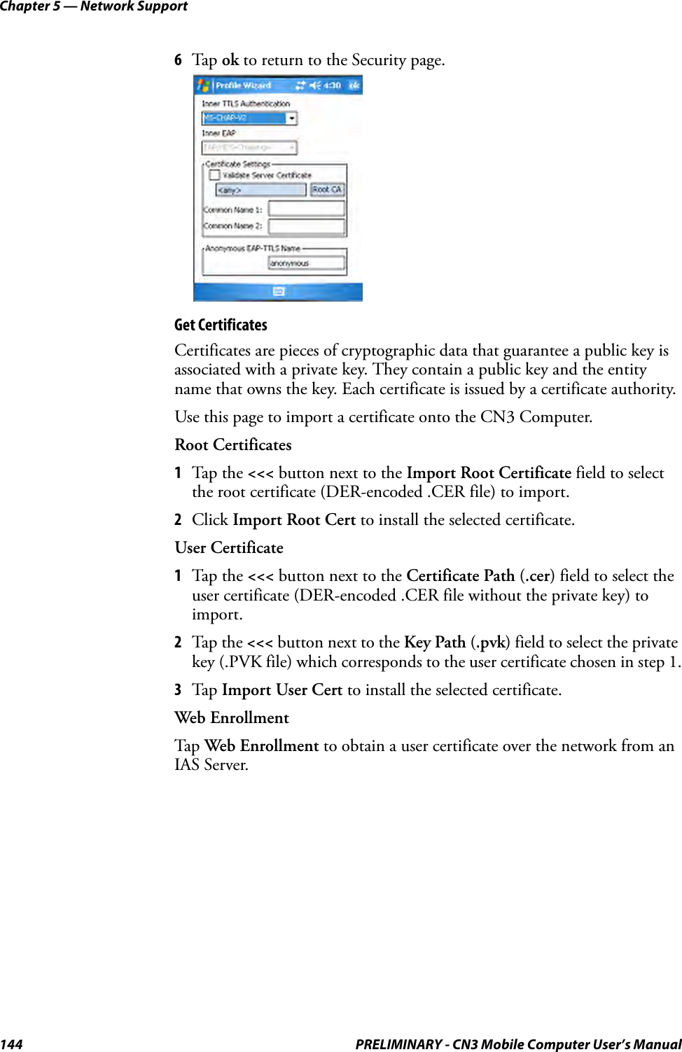 Chapter 5 — Network Support144 PRELIMINARY - CN3 Mobile Computer User’s Manual6Tap  ok to return to the Security page.Get CertificatesCertificates are pieces of cryptographic data that guarantee a public key is associated with a private key. They contain a public key and the entity name that owns the key. Each certificate is issued by a certificate authority.Use this page to import a certificate onto the CN3 Computer.Root Certificates1Tap the &lt;&lt;&lt; button next to the Import Root Certificate field to select the root certificate (DER-encoded .CER file) to import.2Click Import Root Cert to install the selected certificate.User Certificate1Tap the &lt;&lt;&lt; button next to the Certificate Path (.cer) field to select the user certificate (DER-encoded .CER file without the private key) to import.2Tap the &lt;&lt;&lt; button next to the Key Path (.pvk) field to select the private key (.PVK file) which corresponds to the user certificate chosen in step 1.3Tap  Import User Cert to install the selected certificate.Web EnrollmentTap  Web Enrollment to obtain a user certificate over the network from an IAS Server. 