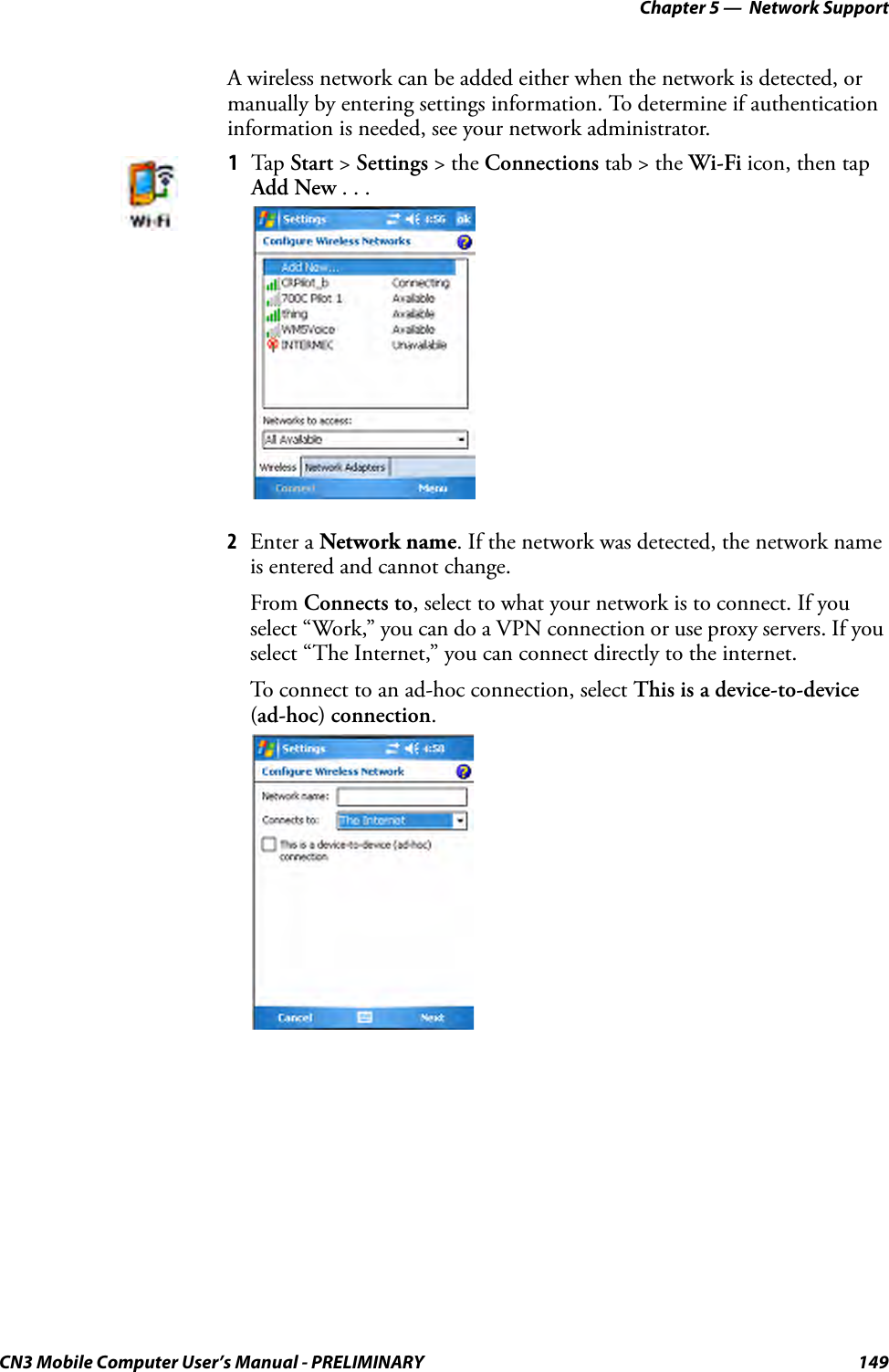 Chapter 5 —  Network SupportCN3 Mobile Computer User’s Manual - PRELIMINARY 149A wireless network can be added either when the network is detected, or manually by entering settings information. To determine if authentication information is needed, see your network administrator.2Enter a Network name. If the network was detected, the network name is entered and cannot change.From Connects to, select to what your network is to connect. If you select “Work,” you can do a VPN connection or use proxy servers. If you select “The Internet,” you can connect directly to the internet.To connect to an ad-hoc connection, select This is a device-to-device (ad-hoc) connection.1Tap  Start &gt; Settings &gt; the Connections tab &gt; the Wi-Fi icon, then tap Add New . . .