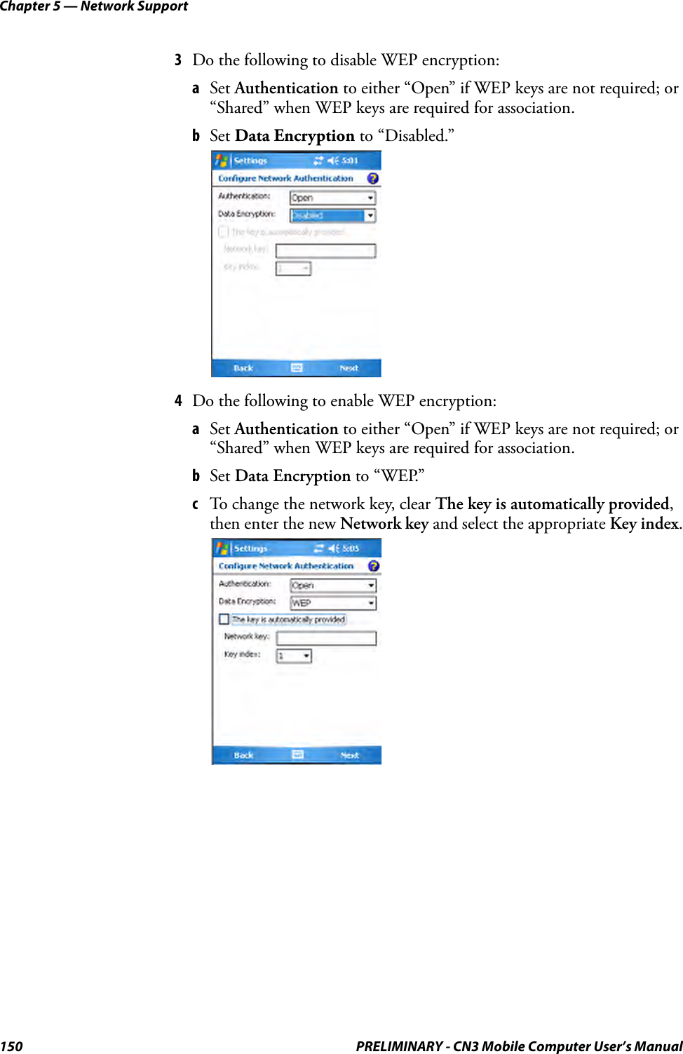 Chapter 5 — Network Support150 PRELIMINARY - CN3 Mobile Computer User’s Manual3Do the following to disable WEP encryption:aSet Authentication to either “Open” if WEP keys are not required; or “Shared” when WEP keys are required for association. bSet Data Encryption to “Disabled.”4Do the following to enable WEP encryption:aSet Authentication to either “Open” if WEP keys are not required; or “Shared” when WEP keys are required for association.bSet Data Encryption to “WEP.”cTo change the network key, clear The key is automatically provided, then enter the new Network key and select the appropriate Key index.