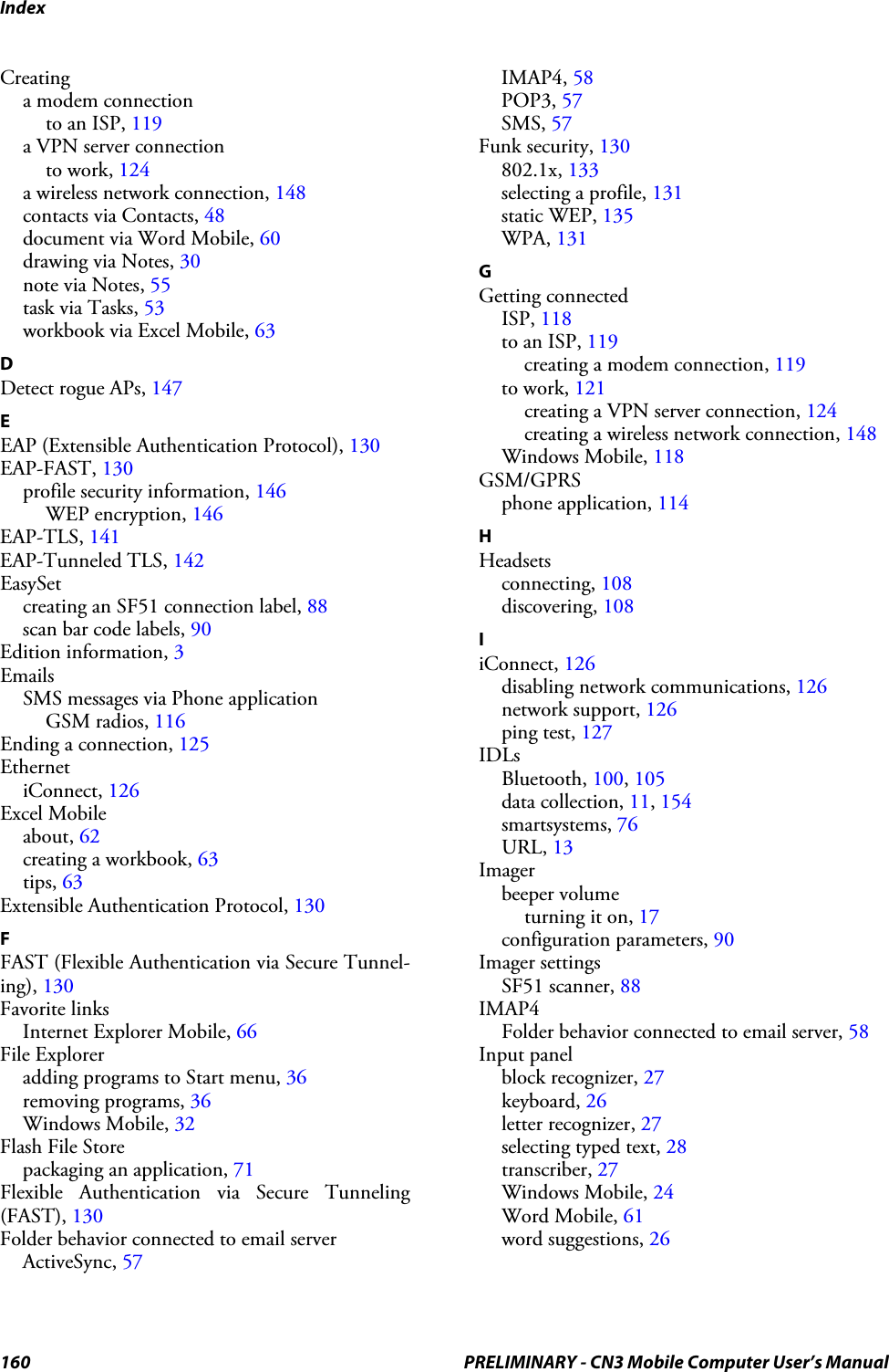 Index160 PRELIMINARY - CN3 Mobile Computer User’s ManualCreatinga modem connectionto an ISP, 119a VPN server connectionto work, 124a wireless network connection, 148contacts via Contacts, 48document via Word Mobile, 60drawing via Notes, 30note via Notes, 55task via Tasks, 53workbook via Excel Mobile, 63DDetect rogue APs, 147EEAP (Extensible Authentication Protocol), 130EAP-FAST, 130profile security information, 146WEP encryption, 146EAP-TLS, 141EAP-Tunneled TLS, 142EasySetcreating an SF51 connection label, 88scan bar code labels, 90Edition information, 3EmailsSMS messages via Phone applicationGSM radios, 116Ending a connection, 125EthernetiConnect, 126Excel Mobileabout, 62creating a workbook, 63tips, 63Extensible Authentication Protocol, 130FFAST (Flexible Authentication via Secure Tunnel-ing), 130Favorite linksInternet Explorer Mobile, 66File Exploreradding programs to Start menu, 36removing programs, 36Windows Mobile, 32Flash File Storepackaging an application, 71Flexible Authentication via Secure Tunneling(FAST), 130Folder behavior connected to email serverActiveSync, 57IMAP4, 58POP3, 57SMS, 57Funk security, 130802.1x, 133selecting a profile, 131static WEP, 135WPA, 131GGetting connectedISP, 118to an ISP, 119creating a modem connection, 119to work, 121creating a VPN server connection, 124creating a wireless network connection, 148Windows Mobile, 118GSM/GPRSphone application, 114HHeadsetsconnecting, 108discovering, 108IiConnect, 126disabling network communications, 126network support, 126ping test, 127IDLsBluetooth, 100, 105data collection, 11, 154smartsystems, 76URL, 13Imagerbeeper volumeturning it on, 17configuration parameters, 90Imager settingsSF51 scanner, 88IMAP4Folder behavior connected to email server, 58Input panelblock recognizer, 27keyboard, 26letter recognizer, 27selecting typed text, 28transcriber, 27Windows Mobile, 24Word Mobile, 61word suggestions, 26