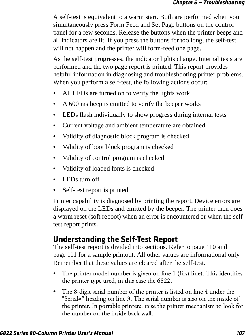 Chapter 6 — Troubleshooting6822 Series 80-Column Printer User’s Manual 107A self-test is equivalent to a warm start. Both are performed when you simultaneously press Form Feed and Set Page buttons on the control panel for a few seconds. Release the buttons when the printer beeps and all indicators are lit. If you press the buttons for too long, the self-test will not happen and the printer will form-feed one page.As the self-test progresses, the indicator lights change. Internal tests are performed and the two page report is printed. This report provides helpful information in diagnosing and troubleshooting printer problems. When you perform a self-test, the following actions occur:•All LEDs are turned on to verify the lights work•A 600 ms beep is emitted to verify the beeper works•LEDs flash individually to show progress during internal tests•Current voltage and ambient temperature are obtained•Validity of diagnostic block program is checked•Validity of boot block program is checked•Validity of control program is checked•Validity of loaded fonts is checked•LEDs turn off•Self-test report is printedPrinter capability is diagnosed by printing the report. Device errors are displayed on the LEDs and emitted by the beeper. The printer then does a warm reset (soft reboot) when an error is encountered or when the self-test report prints.Understanding the Self-Test ReportThe self-test report is divided into sections. Refer to page 110 and page 111 for a sample printout. All other values are informational only. Remember that these values are cleared after the self-test.• The printer model number is given on line 1 (first line). This identifies the printer type used, in this case the 6822.• The 8-digit serial number of the printer is listed on line 4 under the “Serial#” heading on line 3. The serial number is also on the inside of the printer. In portable printers, raise the printer mechanism to look for the number on the inside back wall.