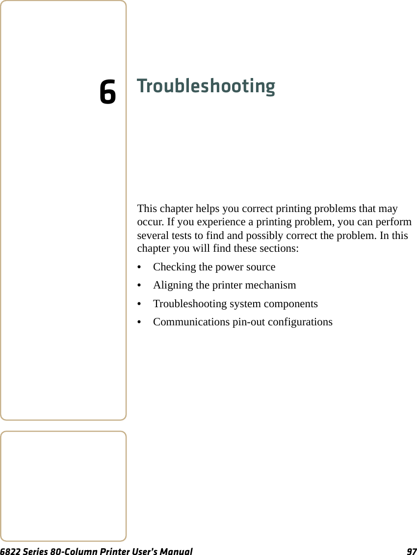 6822 Series 80-Column Printer User’s Manual 976TroubleshootingThis chapter helps you correct printing problems that may occur. If you experience a printing problem, you can perform several tests to find and possibly correct the problem. In this chapter you will find these sections:•Checking the power source•Aligning the printer mechanism•Troubleshooting system components•Communications pin-out configurations