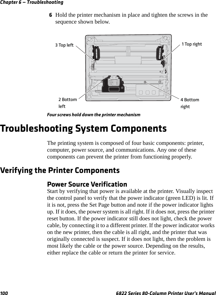 Chapter 6 — Troubleshooting100 6822 Series 80-Column Printer User’s Manual6Hold the printer mechanism in place and tighten the screws in the sequence shown below.Four screws hold down the printer mechanism Troubleshooting System ComponentsThe printing system is composed of four basic components: printer, computer, power source, and communications. Any one of these components can prevent the printer from functioning properly.Verifying the Printer ComponentsPower Source VerificationStart by verifying that power is available at the printer. Visually inspect the control panel to verify that the power indicator (green LED) is lit. If it is not, press the Set Page button and note if the power indicator lights up. If it does, the power system is all right. If it does not, press the printer reset button. If the power indicator still does not light, check the power cable, by connecting it to a different printer. If the power indicator works on the new printer, then the cable is all right, and the printer that was originally connected is suspect. If it does not light, then the problem is most likely the cable or the power source. Depending on the results, either replace the cable or return the printer for service.3 Top left2 Bottomleft1 Top right4 Bottom right