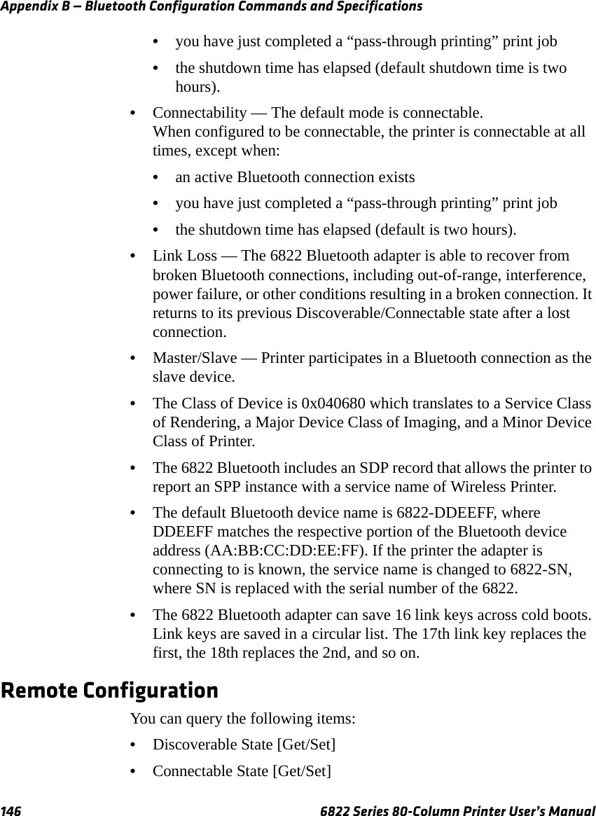 Appendix B — Bluetooth Configuration Commands and Specifications146 6822 Series 80-Column Printer User’s Manual•you have just completed a “pass-through printing” print job•the shutdown time has elapsed (default shutdown time is two hours).•Connectability — The default mode is connectable.When configured to be connectable, the printer is connectable at all times, except when: •an active Bluetooth connection exists•you have just completed a “pass-through printing” print job•the shutdown time has elapsed (default is two hours).•Link Loss — The 6822 Bluetooth adapter is able to recover from broken Bluetooth connections, including out-of-range, interference, power failure, or other conditions resulting in a broken connection. It returns to its previous Discoverable/Connectable state after a lost connection.•Master/Slave — Printer participates in a Bluetooth connection as the slave device.•The Class of Device is 0x040680 which translates to a Service Class of Rendering, a Major Device Class of Imaging, and a Minor Device Class of Printer.•The 6822 Bluetooth includes an SDP record that allows the printer to report an SPP instance with a service name of Wireless Printer.•The default Bluetooth device name is 6822-DDEEFF, where DDEEFF matches the respective portion of the Bluetooth device address (AA:BB:CC:DD:EE:FF). If the printer the adapter is connecting to is known, the service name is changed to 6822-SN, where SN is replaced with the serial number of the 6822.•The 6822 Bluetooth adapter can save 16 link keys across cold boots. Link keys are saved in a circular list. The 17th link key replaces the first, the 18th replaces the 2nd, and so on.Remote ConfigurationYou can query the following items:•Discoverable State [Get/Set]•Connectable State [Get/Set]