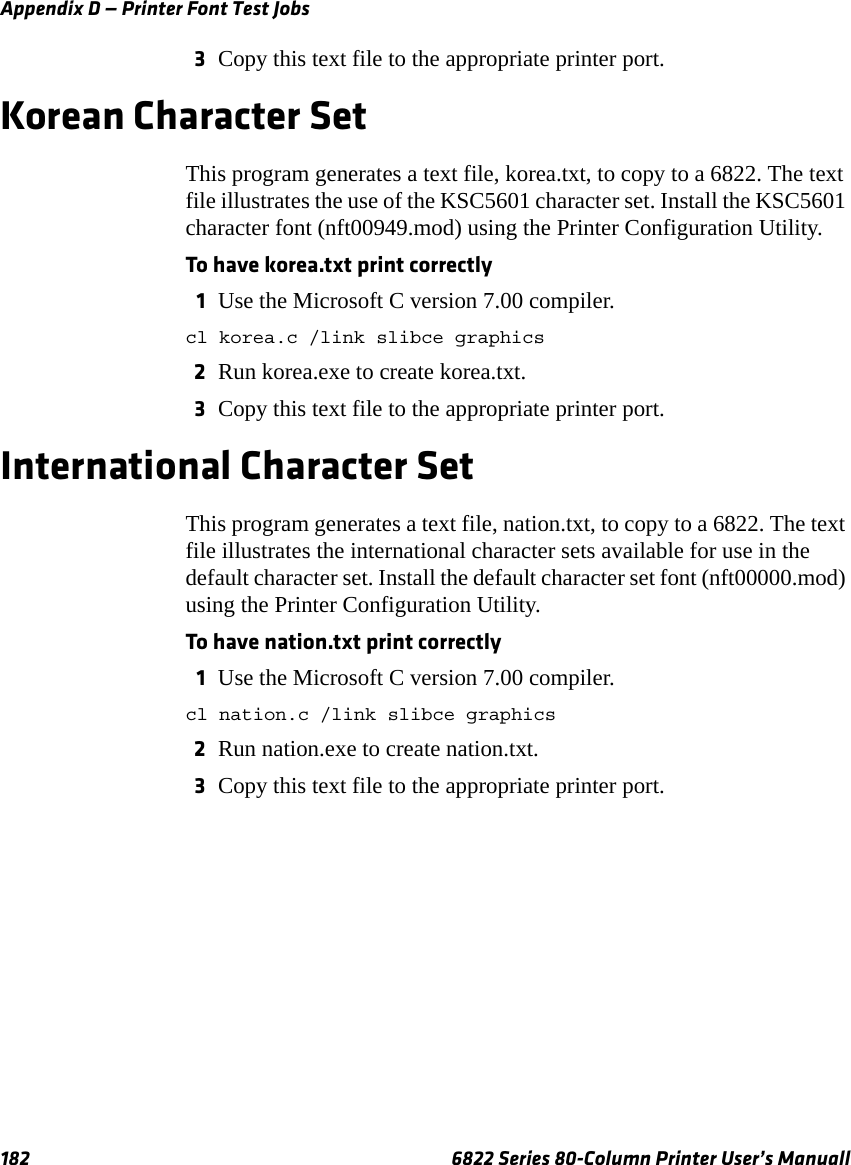 Appendix D — Printer Font Test Jobs182 6822 Series 80-Column Printer User’s Manuall3Copy this text file to the appropriate printer port.Korean Character SetThis program generates a text file, korea.txt, to copy to a 6822. The text file illustrates the use of the KSC5601 character set. Install the KSC5601 character font (nft00949.mod) using the Printer Configuration Utility.To have korea.txt print correctly1Use the Microsoft C version 7.00 compiler.cl korea.c /link slibce graphics2Run korea.exe to create korea.txt.3Copy this text file to the appropriate printer port.International Character SetThis program generates a text file, nation.txt, to copy to a 6822. The text file illustrates the international character sets available for use in the default character set. Install the default character set font (nft00000.mod) using the Printer Configuration Utility. To have nation.txt print correctly1Use the Microsoft C version 7.00 compiler.cl nation.c /link slibce graphics2Run nation.exe to create nation.txt.3Copy this text file to the appropriate printer port.