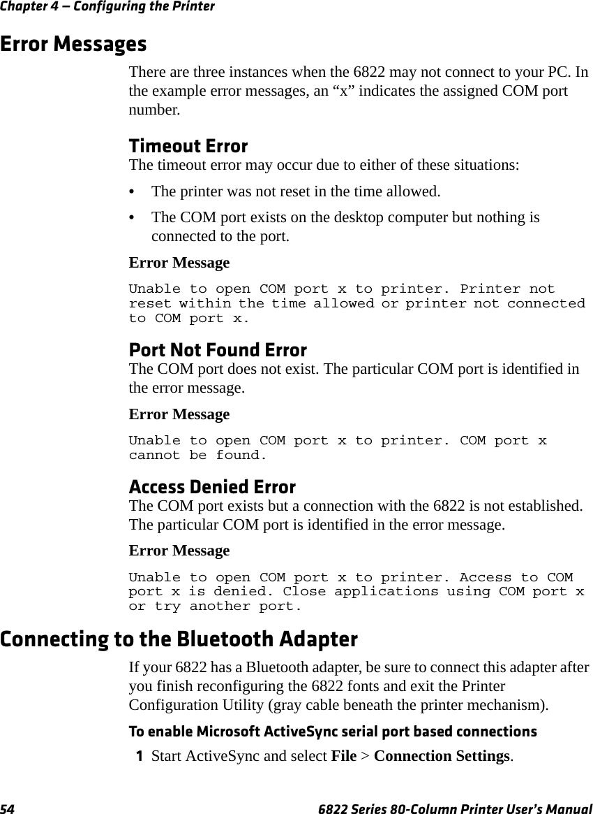 Chapter 4 — Configuring the Printer54 6822 Series 80-Column Printer User’s ManualError MessagesThere are three instances when the 6822 may not connect to your PC. In the example error messages, an “x” indicates the assigned COM port number.Timeout ErrorThe timeout error may occur due to either of these situations:•The printer was not reset in the time allowed.•The COM port exists on the desktop computer but nothing is connected to the port.Error MessageUnable to open COM port x to printer. Printer not reset within the time allowed or printer not connected to COM port x.Port Not Found ErrorThe COM port does not exist. The particular COM port is identified in the error message.Error MessageUnable to open COM port x to printer. COM port x cannot be found.Access Denied ErrorThe COM port exists but a connection with the 6822 is not established. The particular COM port is identified in the error message.Error MessageUnable to open COM port x to printer. Access to COM port x is denied. Close applications using COM port x or try another port.Connecting to the Bluetooth AdapterIf your 6822 has a Bluetooth adapter, be sure to connect this adapter after you finish reconfiguring the 6822 fonts and exit the Printer Configuration Utility (gray cable beneath the printer mechanism).To enable Microsoft ActiveSync serial port based connections1Start ActiveSync and select File &gt; Connection Settings. 