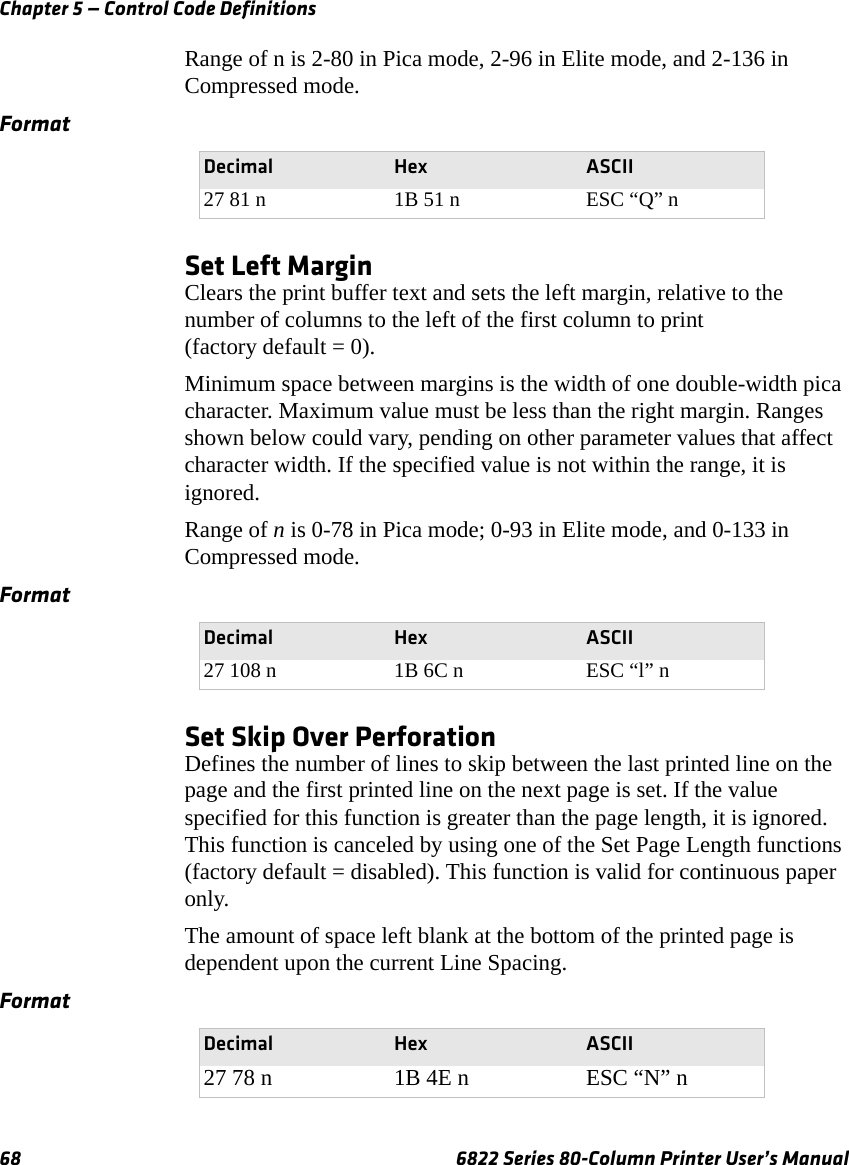 Chapter 5 — Control Code Definitions68 6822 Series 80-Column Printer User’s ManualRange of n is 2-80 in Pica mode, 2-96 in Elite mode, and 2-136 in Compressed mode.Set Left MarginClears the print buffer text and sets the left margin, relative to the number of columns to the left of the first column to print (factory default = 0).Minimum space between margins is the width of one double-width pica character. Maximum value must be less than the right margin. Ranges shown below could vary, pending on other parameter values that affect character width. If the specified value is not within the range, it is ignored.Range of n is 0-78 in Pica mode; 0-93 in Elite mode, and 0-133 in Compressed mode.Set Skip Over PerforationDefines the number of lines to skip between the last printed line on the page and the first printed line on the next page is set. If the value specified for this function is greater than the page length, it is ignored. This function is canceled by using one of the Set Page Length functions (factory default = disabled). This function is valid for continuous paper only. The amount of space left blank at the bottom of the printed page is dependent upon the current Line Spacing.FormatDecimal Hex ASCII27 81 n 1B 51 n ESC “Q” nFormatDecimal Hex ASCII27 108 n 1B 6C n ESC “l” nFormatDecimal Hex ASCII27 78 n 1B 4E n ESC “N” n