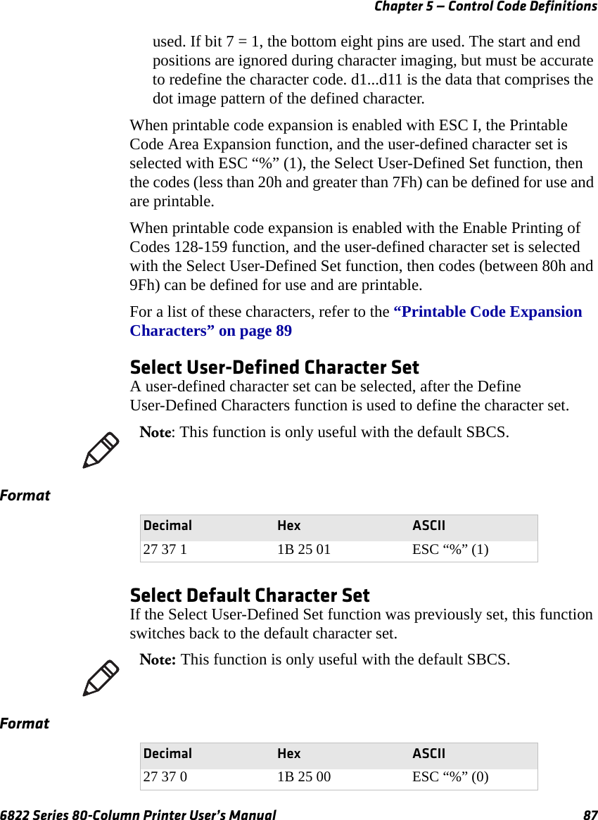 Chapter 5 — Control Code Definitions6822 Series 80-Column Printer User’s Manual 87used. If bit 7 = 1, the bottom eight pins are used. The start and end positions are ignored during character imaging, but must be accurate to redefine the character code. d1...d11 is the data that comprises the dot image pattern of the defined character.When printable code expansion is enabled with ESC I, the Printable Code Area Expansion function, and the user-defined character set is selected with ESC “%” (1), the Select User-Defined Set function, then the codes (less than 20h and greater than 7Fh) can be defined for use and are printable.When printable code expansion is enabled with the Enable Printing of Codes 128-159 function, and the user-defined character set is selected with the Select User-Defined Set function, then codes (between 80h and 9Fh) can be defined for use and are printable.For a list of these characters, refer to the “Printable Code Expansion Characters” on page 89Select User-Defined Character SetA user-defined character set can be selected, after the Define User-Defined Characters function is used to define the character set.Select Default Character SetIf the Select User-Defined Set function was previously set, this function switches back to the default character set.Note: This function is only useful with the default SBCS.FormatDecimal Hex ASCII27 37 1 1B 25 01 ESC “%” (1)Note: This function is only useful with the default SBCS.FormatDecimal Hex ASCII27 37 0 1B 25 00 ESC “%” (0)