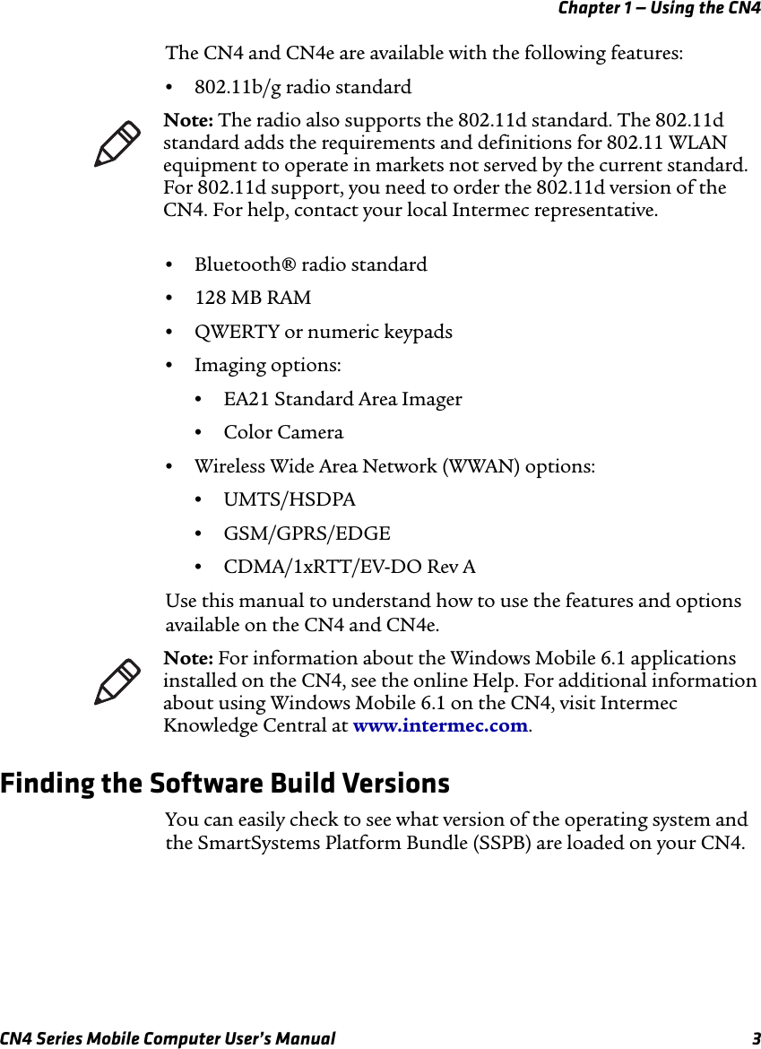 Chapter 1 — Using the CN4CN4 Series Mobile Computer User’s Manual 3The CN4 and CN4e are available with the following features:•802.11b/g radio standard•Bluetooth® radio standard•128 MB RAM•QWERTY or numeric keypads•Imaging options:•EA21 Standard Area Imager•Color Camera•Wireless Wide Area Network (WWAN) options:•UMTS/HSDPA•GSM/GPRS/EDGE•CDMA/1xRTT/EV-DO Rev AUse this manual to understand how to use the features and options available on the CN4 and CN4e.Finding the Software Build VersionsYou can easily check to see what version of the operating system and the SmartSystems Platform Bundle (SSPB) are loaded on your CN4.Note: The radio also supports the 802.11d standard. The 802.11d standard adds the requirements and definitions for 802.11 WLAN equipment to operate in markets not served by the current standard. For 802.11d support, you need to order the 802.11d version of the CN4. For help, contact your local Intermec representative.Note: For information about the Windows Mobile 6.1 applications installed on the CN4, see the online Help. For additional information about using Windows Mobile 6.1 on the CN4, visit Intermec Knowledge Central at www.intermec.com.