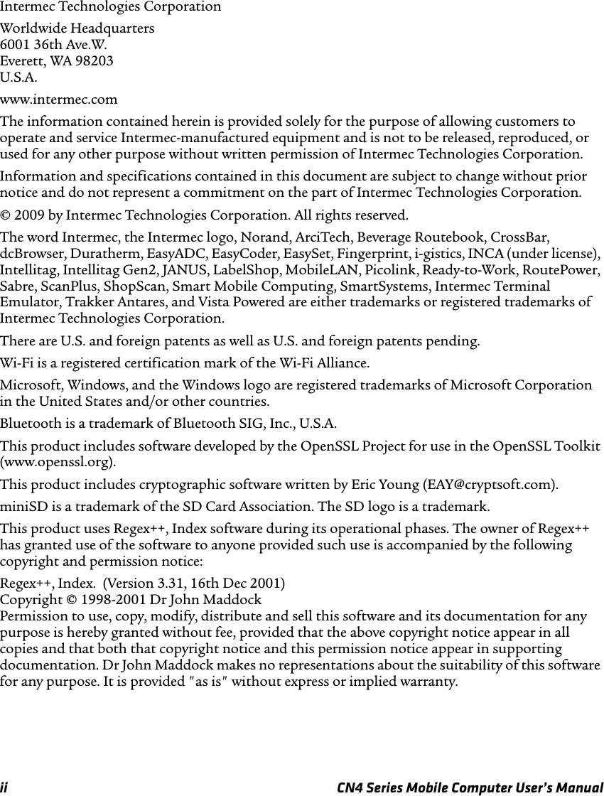 ii CN4 Series Mobile Computer User’s ManualIntermec Technologies CorporationWorldwide Headquarters 6001 36th Ave.W. Everett, WA 98203 U.S.A.www.intermec.comThe information contained herein is provided solely for the purpose of allowing customers to operate and service Intermec-manufactured equipment and is not to be released, reproduced, or used for any other purpose without written permission of Intermec Technologies Corporation.Information and specifications contained in this document are subject to change without prior notice and do not represent a commitment on the part of Intermec Technologies Corporation.© 2009 by Intermec Technologies Corporation. All rights reserved.The word Intermec, the Intermec logo, Norand, ArciTech, Beverage Routebook, CrossBar, dcBrowser, Duratherm, EasyADC, EasyCoder, EasySet, Fingerprint, i-gistics, INCA (under license), Intellitag, Intellitag Gen2, JANUS, LabelShop, MobileLAN, Picolink, Ready-to-Work, RoutePower, Sabre, ScanPlus, ShopScan, Smart Mobile Computing, SmartSystems, Intermec Terminal Emulator, Trakker Antares, and Vista Powered are either trademarks or registered trademarks of Intermec Technologies Corporation.There are U.S. and foreign patents as well as U.S. and foreign patents pending.Wi-Fi is a registered certification mark of the Wi-Fi Alliance.Microsoft, Windows, and the Windows logo are registered trademarks of Microsoft Corporation in the United States and/or other countries.Bluetooth is a trademark of Bluetooth SIG, Inc., U.S.A.This product includes software developed by the OpenSSL Project for use in the OpenSSL Toolkit (www.openssl.org).This product includes cryptographic software written by Eric Young (EAY@cryptsoft.com).miniSD is a trademark of the SD Card Association. The SD logo is a trademark.This product uses Regex++, Index software during its operational phases. The owner of Regex++ has granted use of the software to anyone provided such use is accompanied by the following copyright and permission notice:Regex++, Index.  (Version 3.31, 16th Dec 2001) Copyright © 1998-2001 Dr John Maddock Permission to use, copy, modify, distribute and sell this software and its documentation for any purpose is hereby granted without fee, provided that the above copyright notice appear in all copies and that both that copyright notice and this permission notice appear in supporting documentation. Dr John Maddock makes no representations about the suitability of this software for any purpose. It is provided &quot;as is&quot; without express or implied warranty.