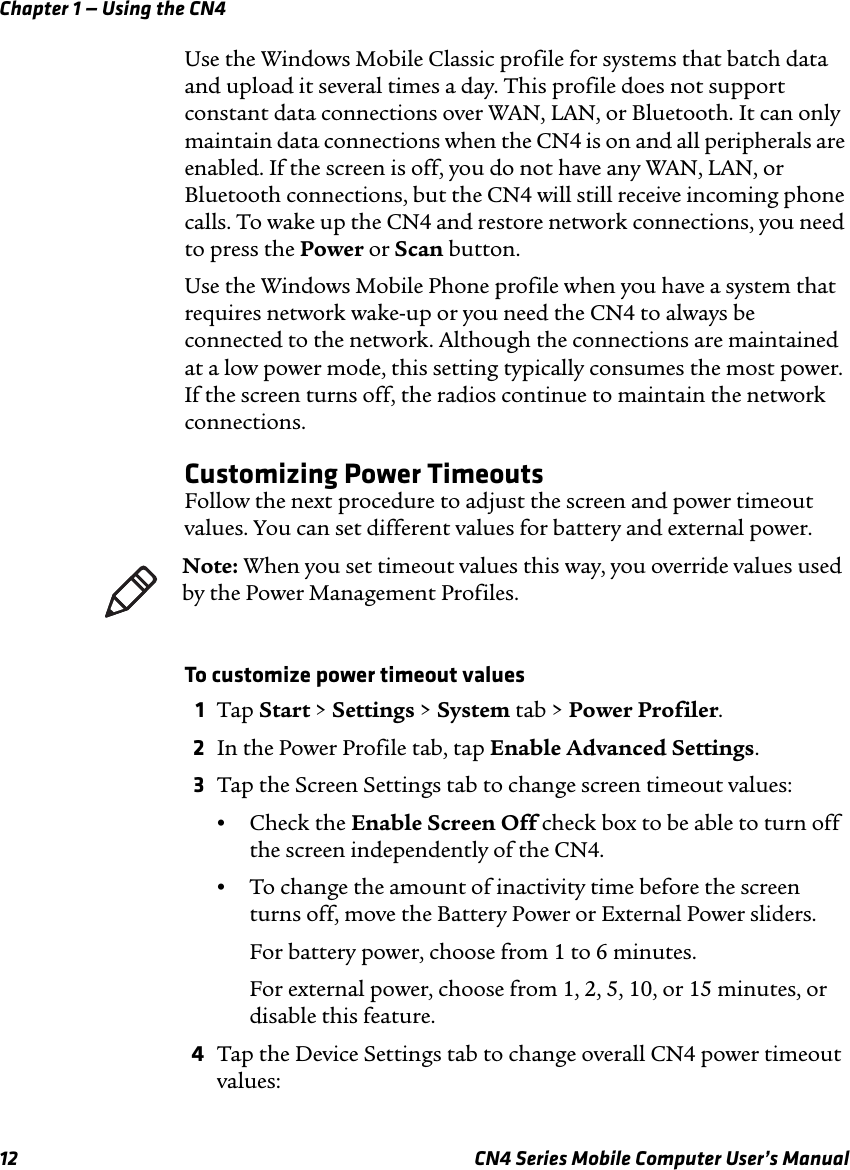 Chapter 1 — Using the CN412 CN4 Series Mobile Computer User’s ManualUse the Windows Mobile Classic profile for systems that batch data and upload it several times a day. This profile does not support constant data connections over WAN, LAN, or Bluetooth. It can only maintain data connections when the CN4 is on and all peripherals are enabled. If the screen is off, you do not have any WAN, LAN, or Bluetooth connections, but the CN4 will still receive incoming phone calls. To wake up the CN4 and restore network connections, you need to press the Power or Scan button.Use the Windows Mobile Phone profile when you have a system that requires network wake-up or you need the CN4 to always be connected to the network. Although the connections are maintained at a low power mode, this setting typically consumes the most power. If the screen turns off, the radios continue to maintain the network connections.Customizing Power TimeoutsFollow the next procedure to adjust the screen and power timeout values. You can set different values for battery and external power.To customize power timeout values1Tap Start &gt; Settings &gt; System tab &gt; Power Profiler.2In the Power Profile tab, tap Enable Advanced Settings.3Tap the Screen Settings tab to change screen timeout values:•Check the Enable Screen Off check box to be able to turn off the screen independently of the CN4.•To change the amount of inactivity time before the screen turns off, move the Battery Power or External Power sliders.For battery power, choose from 1 to 6 minutes.For external power, choose from 1, 2, 5, 10, or 15 minutes, or disable this feature.4Tap the Device Settings tab to change overall CN4 power timeout values:Note: When you set timeout values this way, you override values used by the Power Management Profiles.