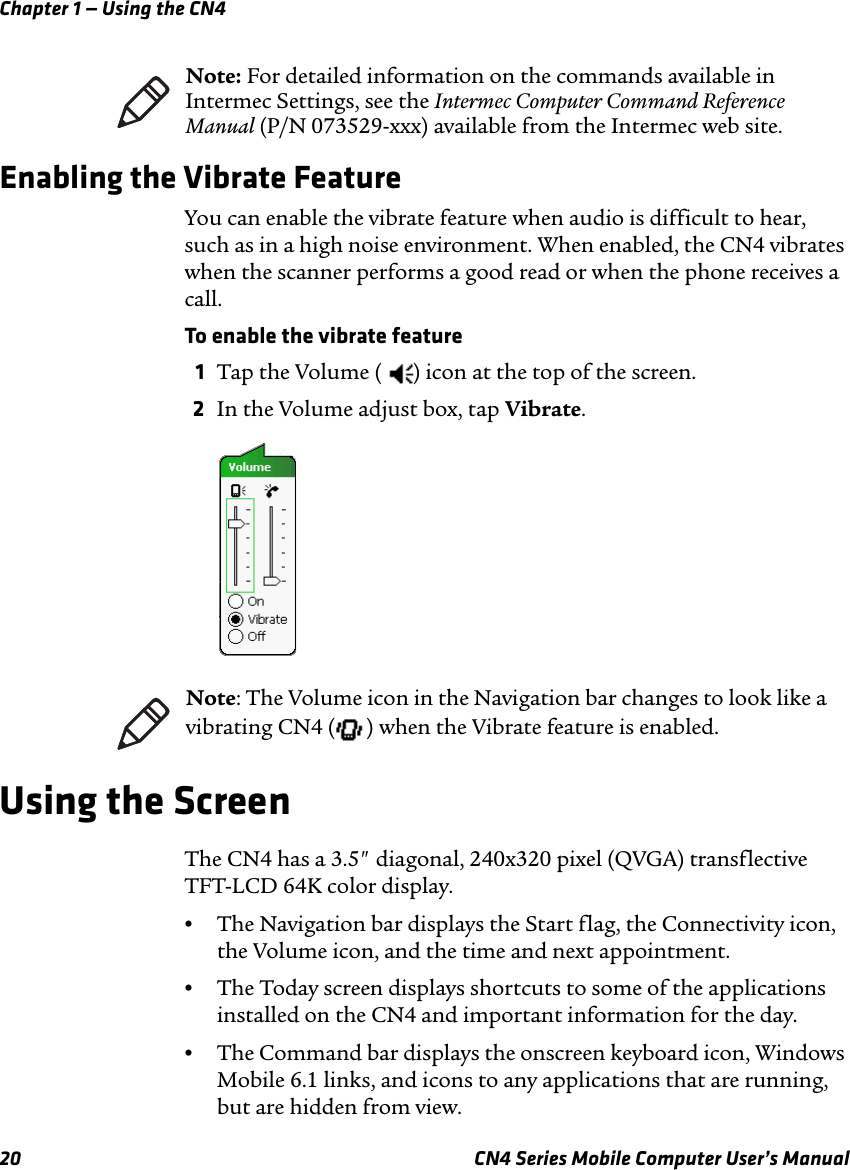 Chapter 1 — Using the CN420 CN4 Series Mobile Computer User’s ManualEnabling the Vibrate FeatureYou can enable the vibrate feature when audio is difficult to hear, such as in a high noise environment. When enabled, the CN4 vibrates when the scanner performs a good read or when the phone receives a call.To enable the vibrate feature1Tap the Volume ( ) icon at the top of the screen.2In the Volume adjust box, tap Vibrate.Using the ScreenThe CN4 has a 3.5&quot; diagonal, 240x320 pixel (QVGA) transflective TFT-LCD 64K color display.•The Navigation bar displays the Start flag, the Connectivity icon, the Volume icon, and the time and next appointment.•The Today screen displays shortcuts to some of the applications installed on the CN4 and important information for the day.•The Command bar displays the onscreen keyboard icon, Windows Mobile 6.1 links, and icons to any applications that are running, but are hidden from view.Note: For detailed information on the commands available in Intermec Settings, see the Intermec Computer Command Reference Manual (P/N 073529-xxx) available from the Intermec web site.Note: The Volume icon in the Navigation bar changes to look like a vibrating CN4 ( ) when the Vibrate feature is enabled.