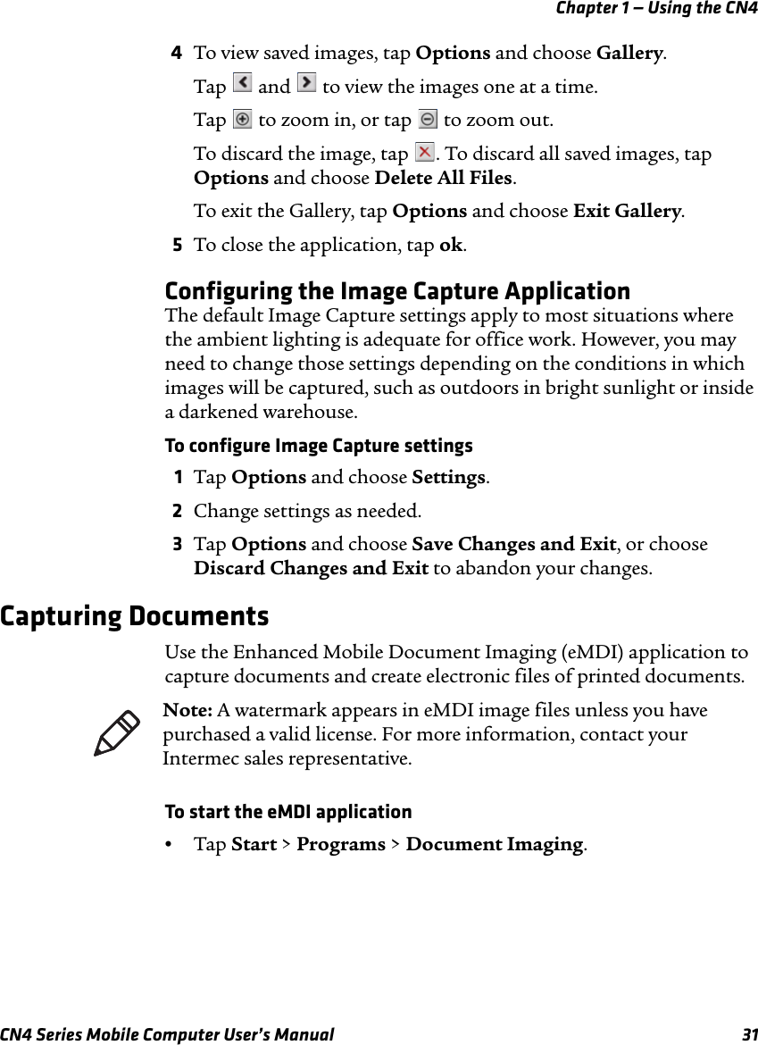 Chapter 1 — Using the CN4CN4 Series Mobile Computer User’s Manual 314To view saved images, tap Options and choose Gallery.Tap   and   to view the images one at a time.Tap   to zoom in, or tap   to zoom out.To discard the image, tap  . To discard all saved images, tap Options and choose Delete All Files.To exit the Gallery, tap Options and choose Exit Gallery.5To close the application, tap ok.Configuring the Image Capture ApplicationThe default Image Capture settings apply to most situations where the ambient lighting is adequate for office work. However, you may need to change those settings depending on the conditions in which images will be captured, such as outdoors in bright sunlight or inside a darkened warehouse.To configure Image Capture settings1Tap Options and choose Settings.2Change settings as needed.3Tap Options and choose Save Changes and Exit, or choose Discard Changes and Exit to abandon your changes.Capturing DocumentsUse the Enhanced Mobile Document Imaging (eMDI) application to capture documents and create electronic files of printed documents.To start the eMDI application•Tap Start &gt; Programs &gt; Document Imaging.Note: A watermark appears in eMDI image files unless you have purchased a valid license. For more information, contact your Intermec sales representative.