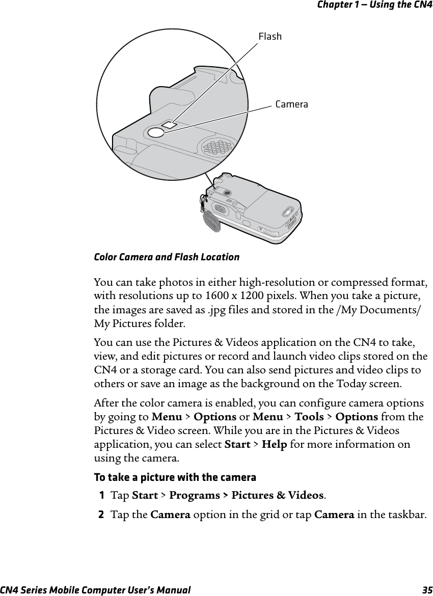 Chapter 1 — Using the CN4CN4 Series Mobile Computer User’s Manual 35Color Camera and Flash LocationYou can take photos in either high-resolution or compressed format, with resolutions up to 1600 x 1200 pixels. When you take a picture, the images are saved as .jpg files and stored in the /My Documents/My Pictures folder.You can use the Pictures &amp; Videos application on the CN4 to take, view, and edit pictures or record and launch video clips stored on the CN4 or a storage card. You can also send pictures and video clips to others or save an image as the background on the Today screen.After the color camera is enabled, you can configure camera options by going to Menu &gt; Options or Menu &gt; Tools &gt; Options from the Pictures &amp; Video screen. While you are in the Pictures &amp; Videos application, you can select Start &gt; Help for more information on using the camera.To take a picture with the camera1Tap Start &gt; Programs &gt; Pictures &amp; Videos.2Tap the Camera option in the grid or tap Camera in the taskbar.CameraFlash