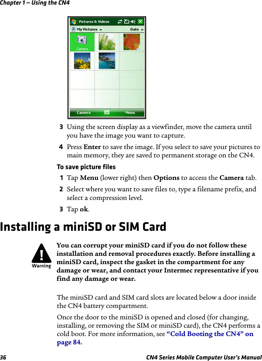 Chapter 1 — Using the CN436 CN4 Series Mobile Computer User’s Manual3Using the screen display as a viewfinder, move the camera until you have the image you want to capture.4Press Enter to save the image. If you select to save your pictures to main memory, they are saved to permanent storage on the CN4.To save picture files1Tap Menu (lower right) then Options to access the Camera tab.2Select where you want to save files to, type a filename prefix, and select a compression level.3Tap ok.Installing a miniSD or SIM CardThe miniSD card and SIM card slots are located below a door inside the CN4 battery compartment.Once the door to the miniSD is opened and closed (for changing, installing, or removing the SIM or miniSD card), the CN4 performs a cold boot. For more information, see “Cold Booting the CN4” on page 84.You can corrupt your miniSD card if you do not follow these installation and removal procedures exactly. Before installing a miniSD card, inspect the gasket in the compartment for any damage or wear, and contact your Intermec representative if you find any damage or wear.