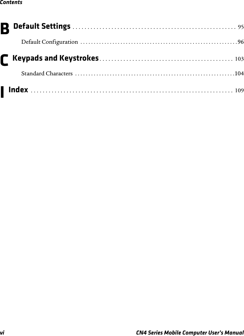 Contentsvi CN4 Series Mobile Computer User’s ManualB Default Settings . . . . . . . . . . . . . . . . . . . . . . . . . . . . . . . . . . . . . . . . . . . . . . . . . . . . . . .  95Default Configuration  . . . . . . . . . . . . . . . . . . . . . . . . . . . . . . . . . . . . . . . . . . . . . . . . . . . . . . . . . . . 96C Keypads and Keystrokes. . . . . . . . . . . . . . . . . . . . . . . . . . . . . . . . . . . . . . . . . . . . .  103Standard Characters  . . . . . . . . . . . . . . . . . . . . . . . . . . . . . . . . . . . . . . . . . . . . . . . . . . . . . . . . . . . .104I Index  . . . . . . . . . . . . . . . . . . . . . . . . . . . . . . . . . . . . . . . . . . . . . . . . . . . . . . . . . . . . . . . . . . . .  109