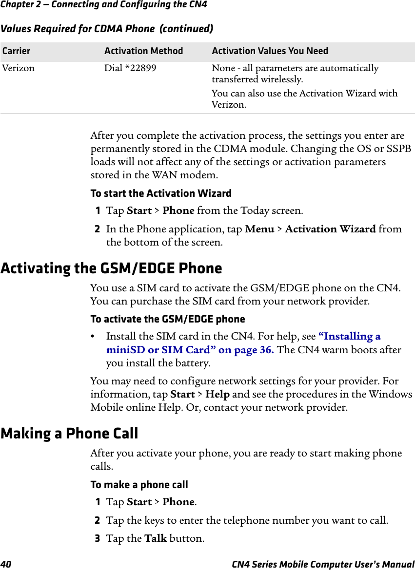 Chapter 2 — Connecting and Configuring the CN440 CN4 Series Mobile Computer User’s ManualAfter you complete the activation process, the settings you enter are permanently stored in the CDMA module. Changing the OS or SSPB loads will not affect any of the settings or activation parameters stored in the WAN modem.To start the Activation Wizard 1Tap Start &gt; Phone from the Today screen.2In the Phone application, tap Menu &gt; Activation Wizard from the bottom of the screen.Activating the GSM/EDGE PhoneYou use a SIM card to activate the GSM/EDGE phone on the CN4. You can purchase the SIM card from your network provider.To activate the GSM/EDGE phone•Install the SIM card in the CN4. For help, see “Installing a miniSD or SIM Card” on page 36. The CN4 warm boots after you install the battery.You may need to configure network settings for your provider. For information, tap Start &gt; Help and see the procedures in the Windows Mobile online Help. Or, contact your network provider.Making a Phone CallAfter you activate your phone, you are ready to start making phone calls.To make a phone call1Tap Start &gt; Phone.2Tap the keys to enter the telephone number you want to call.3Tap the Talk button.Verizon Dial *22899 None - all parameters are automatically transferred wirelessly.You can also use the Activation Wizard with Verizon.Values Required for CDMA Phone  (continued)Carrier Activation Method Activation Values You Need