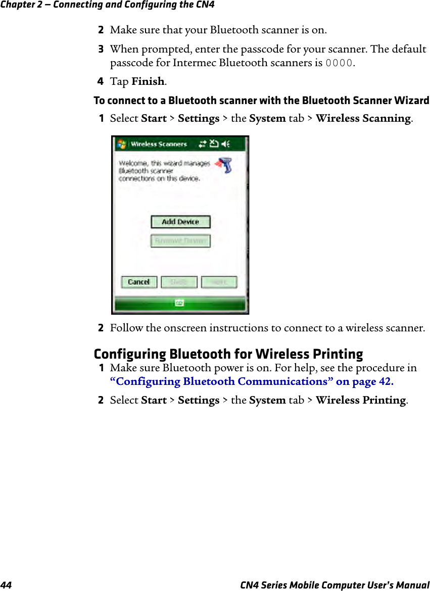 Chapter 2 — Connecting and Configuring the CN444 CN4 Series Mobile Computer User’s Manual2Make sure that your Bluetooth scanner is on.3When prompted, enter the passcode for your scanner. The default passcode for Intermec Bluetooth scanners is 0000.4Tap Finish.To connect to a Bluetooth scanner with the Bluetooth Scanner Wizard1Select Start &gt; Settings &gt; the System tab &gt; Wireless Scanning.2Follow the onscreen instructions to connect to a wireless scanner.Configuring Bluetooth for Wireless Printing1Make sure Bluetooth power is on. For help, see the procedure in “Configuring Bluetooth Communications” on page 42.2Select Start &gt; Settings &gt; the System tab &gt; Wireless Printing.