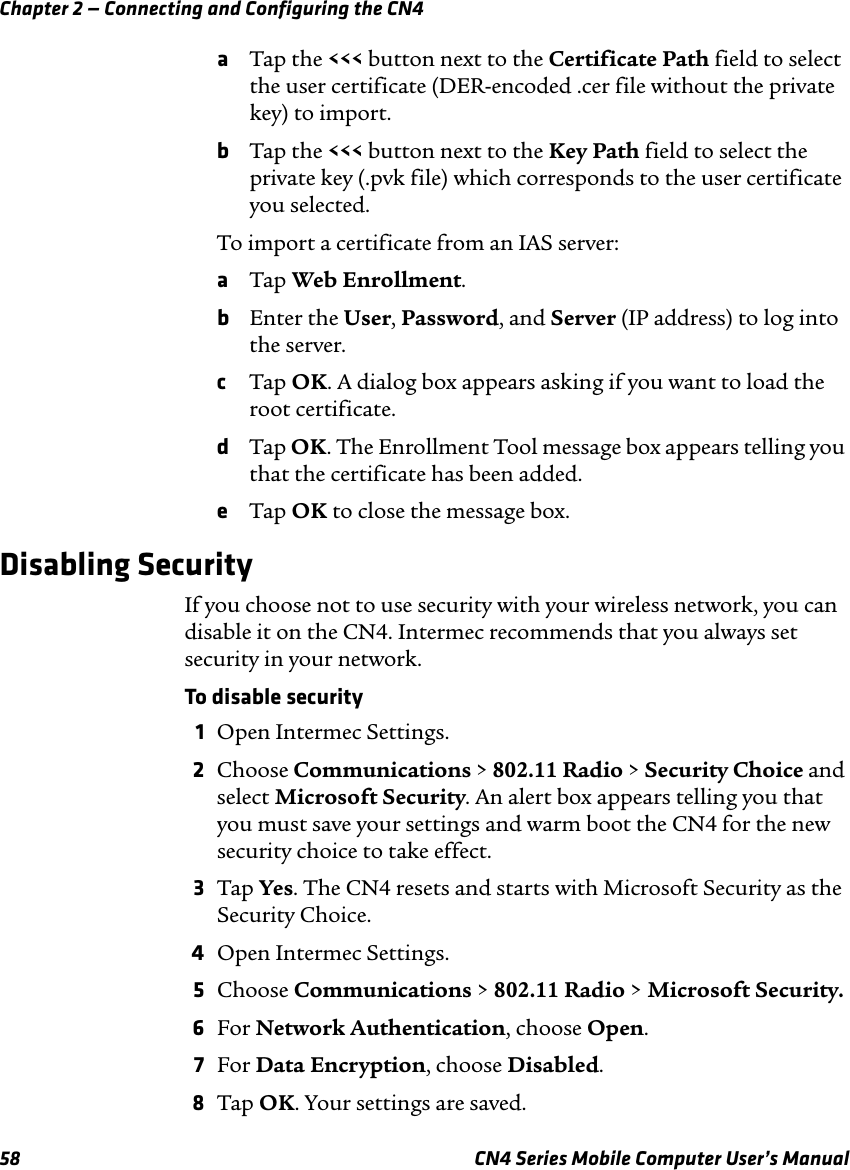 Chapter 2 — Connecting and Configuring the CN458 CN4 Series Mobile Computer User’s ManualaTap the &lt;&lt;&lt; button next to the Certificate Path field to select the user certificate (DER-encoded .cer file without the private key) to import.bTap the &lt;&lt;&lt; button next to the Key Path field to select the private key (.pvk file) which corresponds to the user certificate you selected.To import a certificate from an IAS server:aTap Web Enrollment.bEnter the User, Password, and Server (IP address) to log into the server.cTap OK. A dialog box appears asking if you want to load the root certificate.dTap OK. The Enrollment Tool message box appears telling you that the certificate has been added.eTap OK to close the message box.Disabling SecurityIf you choose not to use security with your wireless network, you can disable it on the CN4. Intermec recommends that you always set security in your network.To disable security1Open Intermec Settings.2Choose Communications &gt; 802.11 Radio &gt; Security Choice and select Microsoft Security. An alert box appears telling you that you must save your settings and warm boot the CN4 for the new security choice to take effect.3Tap Yes. The CN4 resets and starts with Microsoft Security as the Security Choice.4Open Intermec Settings.5Choose Communications &gt; 802.11 Radio &gt; Microsoft Security.6For Network Authentication, choose Open.7For Data Encryption, choose Disabled.8Tap OK. Your settings are saved.