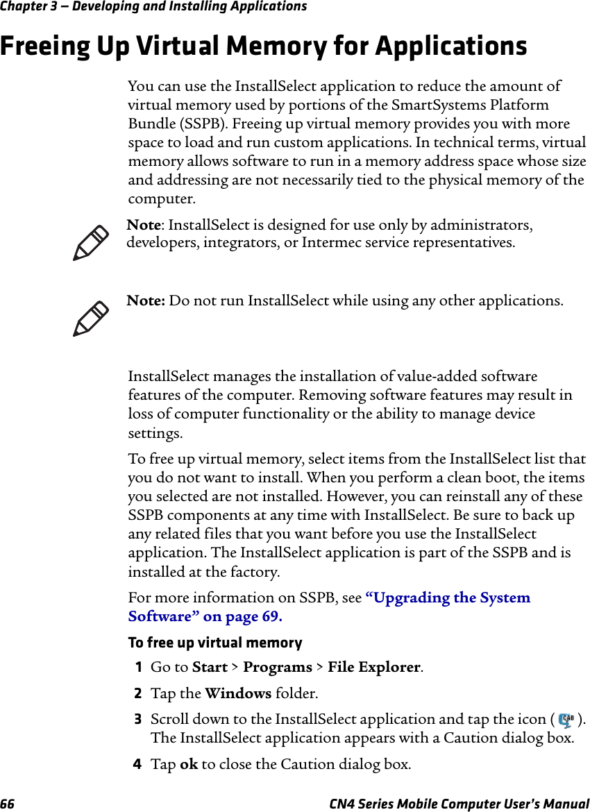 Chapter 3 — Developing and Installing Applications66 CN4 Series Mobile Computer User’s ManualFreeing Up Virtual Memory for ApplicationsYou can use the InstallSelect application to reduce the amount of virtual memory used by portions of the SmartSystems Platform Bundle (SSPB). Freeing up virtual memory provides you with more space to load and run custom applications. In technical terms, virtual memory allows software to run in a memory address space whose size and addressing are not necessarily tied to the physical memory of the computer.InstallSelect manages the installation of value-added software features of the computer. Removing software features may result in loss of computer functionality or the ability to manage device settings. To free up virtual memory, select items from the InstallSelect list that you do not want to install. When you perform a clean boot, the items you selected are not installed. However, you can reinstall any of these SSPB components at any time with InstallSelect. Be sure to back up any related files that you want before you use the InstallSelect application. The InstallSelect application is part of the SSPB and is installed at the factory. For more information on SSPB, see “Upgrading the System Software” on page 69.To free up virtual memory1Go to Start &gt; Programs &gt; File Explorer.2Tap the Windows folder.3Scroll down to the InstallSelect application and tap the icon ( ). The InstallSelect application appears with a Caution dialog box.4Tap ok to close the Caution dialog box.Note: InstallSelect is designed for use only by administrators, developers, integrators, or Intermec service representatives.Note: Do not run InstallSelect while using any other applications.