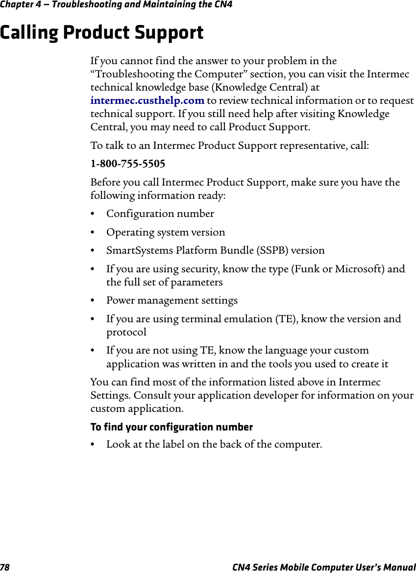 Chapter 4 — Troubleshooting and Maintaining the CN478 CN4 Series Mobile Computer User’s ManualCalling Product SupportIf you cannot find the answer to your problem in the “Troubleshooting the Computer” section, you can visit the Intermec technical knowledge base (Knowledge Central) at intermec.custhelp.com to review technical information or to request technical support. If you still need help after visiting Knowledge Central, you may need to call Product Support.To talk to an Intermec Product Support representative, call:1-800-755-5505Before you call Intermec Product Support, make sure you have the following information ready:•Configuration number•Operating system version•SmartSystems Platform Bundle (SSPB) version•If you are using security, know the type (Funk or Microsoft) and the full set of parameters•Power management settings•If you are using terminal emulation (TE), know the version and protocol•If you are not using TE, know the language your custom application was written in and the tools you used to create itYou can find most of the information listed above in Intermec Settings. Consult your application developer for information on your custom application.To find your configuration number•Look at the label on the back of the computer.