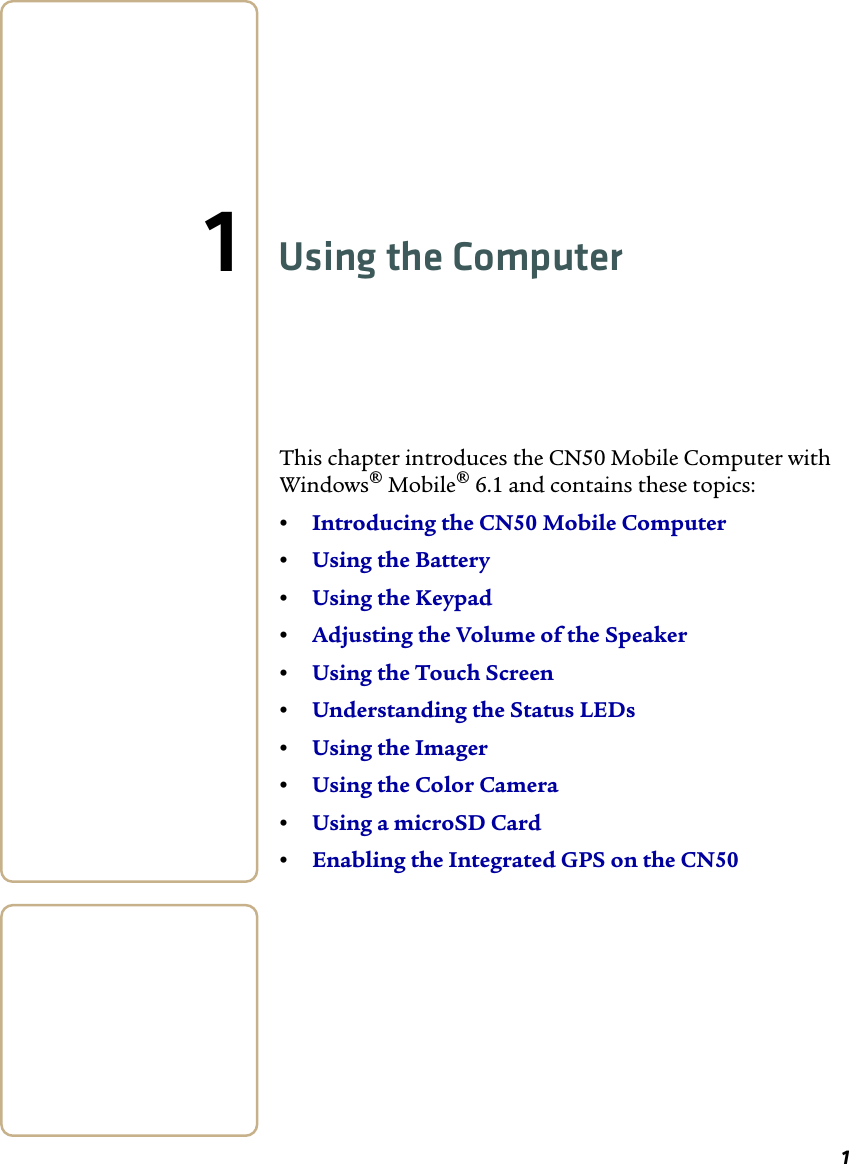 11Using the ComputerThis chapter introduces the CN50 Mobile Computer with Windows® Mobile® 6.1 and contains these topics:•Introducing the CN50 Mobile Computer•Using the Battery•Using the Keypad •Adjusting the Volume of the Speaker•Using the Touch Screen•Understanding the Status LEDs•Using the Imager•Using the Color Camera•Using a microSD Card•Enabling the Integrated GPS on the CN50