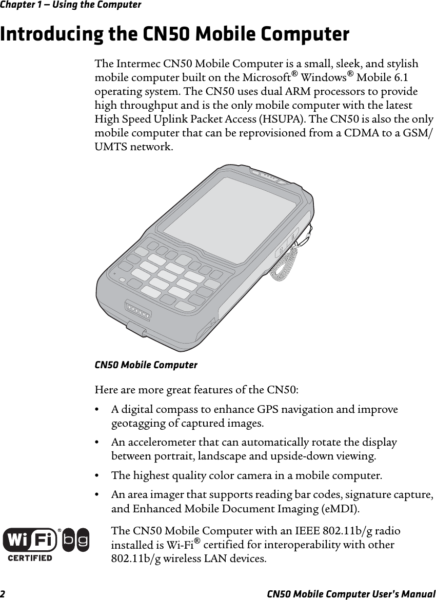 Chapter 1 — Using the Computer2 CN50 Mobile Computer User’s ManualIntroducing the CN50 Mobile ComputerThe Intermec CN50 Mobile Computer is a small, sleek, and stylish mobile computer built on the Microsoft® Windows® Mobile 6.1 operating system. The CN50 uses dual ARM processors to provide high throughput and is the only mobile computer with the latest High Speed Uplink Packet Access (HSUPA). The CN50 is also the only mobile computer that can be reprovisioned from a CDMA to a GSM/UMTS network.CN50 Mobile ComputerHere are more great features of the CN50:•A digital compass to enhance GPS navigation and improve geotagging of captured images. •An accelerometer that can automatically rotate the display between portrait, landscape and upside-down viewing.•The highest quality color camera in a mobile computer.•An area imager that supports reading bar codes, signature capture, and Enhanced Mobile Document Imaging (eMDI).The CN50 Mobile Computer with an IEEE 802.11b/g radio installed is Wi-Fi® certified for interoperability with other 802.11b/g wireless LAN devices.