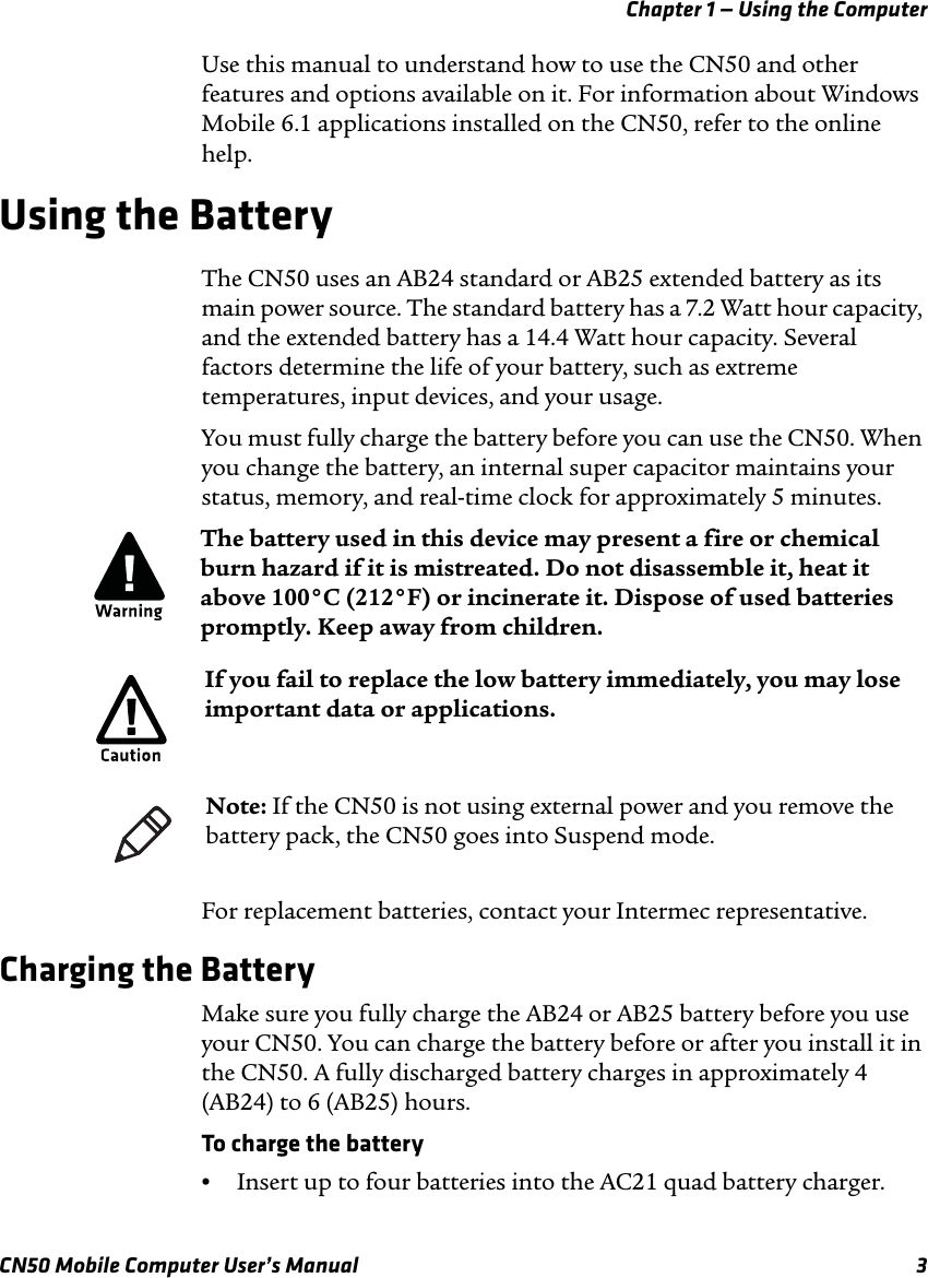 Chapter 1 — Using the ComputerCN50 Mobile Computer User’s Manual 3Use this manual to understand how to use the CN50 and other features and options available on it. For information about Windows Mobile 6.1 applications installed on the CN50, refer to the online help.Using the BatteryThe CN50 uses an AB24 standard or AB25 extended battery as its main power source. The standard battery has a 7.2 Watt hour capacity, and the extended battery has a 14.4 Watt hour capacity. Several factors determine the life of your battery, such as extreme temperatures, input devices, and your usage.You must fully charge the battery before you can use the CN50. When you change the battery, an internal super capacitor maintains your status, memory, and real-time clock for approximately 5 minutes.For replacement batteries, contact your Intermec representative. Charging the BatteryMake sure you fully charge the AB24 or AB25 battery before you use your CN50. You can charge the battery before or after you install it in the CN50. A fully discharged battery charges in approximately 4 (AB24) to 6 (AB25) hours.To charge the battery•Insert up to four batteries into the AC21 quad battery charger.The battery used in this device may present a fire or chemical burn hazard if it is mistreated. Do not disassemble it, heat it above 100°C (212°F) or incinerate it. Dispose of used batteries promptly. Keep away from children.If you fail to replace the low battery immediately, you may lose important data or applications.Note: If the CN50 is not using external power and you remove the battery pack, the CN50 goes into Suspend mode.